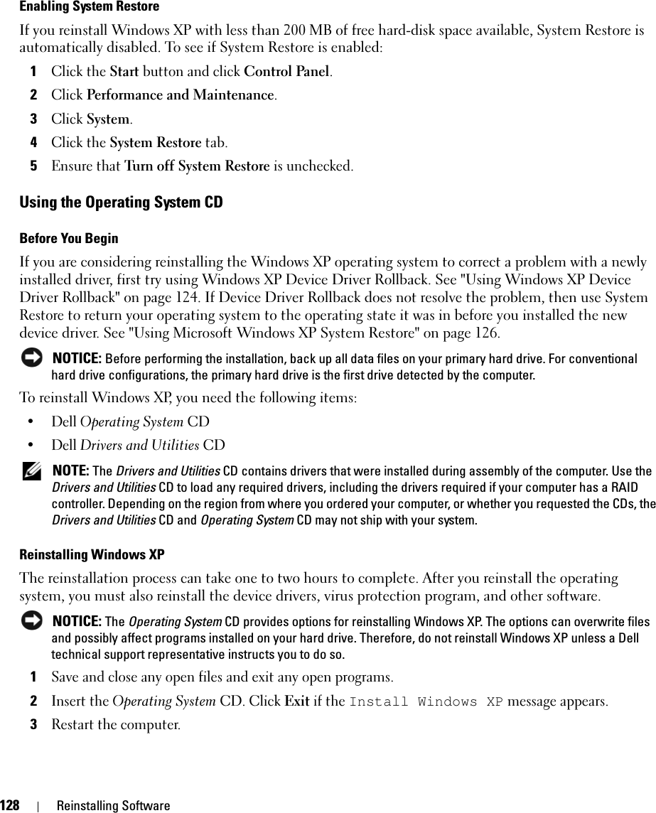 128 Reinstalling SoftwareEnabling System RestoreIf you reinstall Windows XP with less than 200 MB of free hard-disk space available, System Restore is automatically disabled. To see if System Restore is enabled:1Click the Start button and click Control Panel. 2Click Performance and Maintenance.3Click System.4Click the System Restore tab.5Ensure that Turn off System Restore is unchecked.Using the Operating System CDBefore You BeginIf you are considering reinstalling the Windows XP operating system to correct a problem with a newly installed driver, first try using Windows XP Device Driver Rollback. See &quot;Using Windows XP Device Driver Rollback&quot; on page 124. If Device Driver Rollback does not resolve the problem, then use System Restore to return your operating system to the operating state it was in before you installed the new device driver. See &quot;Using Microsoft Windows XP System Restore&quot; on page 126. NOTICE: Before performing the installation, back up all data files on your primary hard drive. For conventional hard drive configurations, the primary hard drive is the first drive detected by the computer.To reinstall Windows XP, you need the following items:• Dell Operating System CD•Dell Drivers and Utilities CD NOTE: The Drivers and Utilities CD contains drivers that were installed during assembly of the computer. Use the Drivers and Utilities CD to load any required drivers, including the drivers required if your computer has a RAID controller. Depending on the region from where you ordered your computer, or whether you requested the CDs, the Drivers and Utilities CD and Operating System CD may not ship with your system.Reinstalling Windows XPThe reinstallation process can take one to two hours to complete. After you reinstall the operating system, you must also reinstall the device drivers, virus protection program, and other software. NOTICE: The Operating System CD provides options for reinstalling Windows XP. The options can overwrite files and possibly affect programs installed on your hard drive. Therefore, do not reinstall Windows XP unless a Dell technical support representative instructs you to do so.1Save and close any open files and exit any open programs.2Insert the Operating System CD. Click Exit if the Install Windows XP message appears.3Restart the computer.