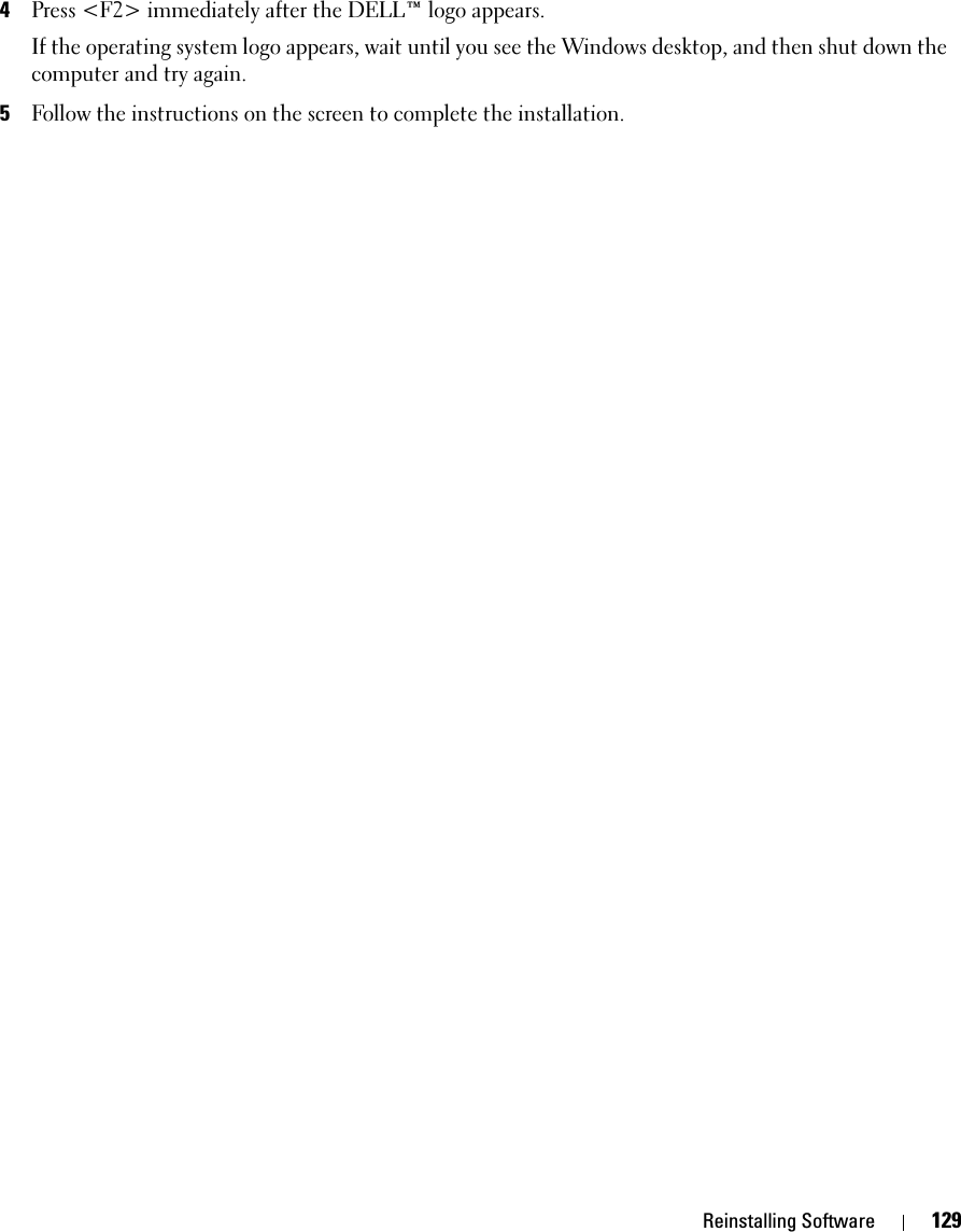 Reinstalling Software 1294Press &lt;F2&gt; immediately after the DELL™ logo appears.If the operating system logo appears, wait until you see the Windows desktop, and then shut down the computer and try again.5Follow the instructions on the screen to complete the installation.