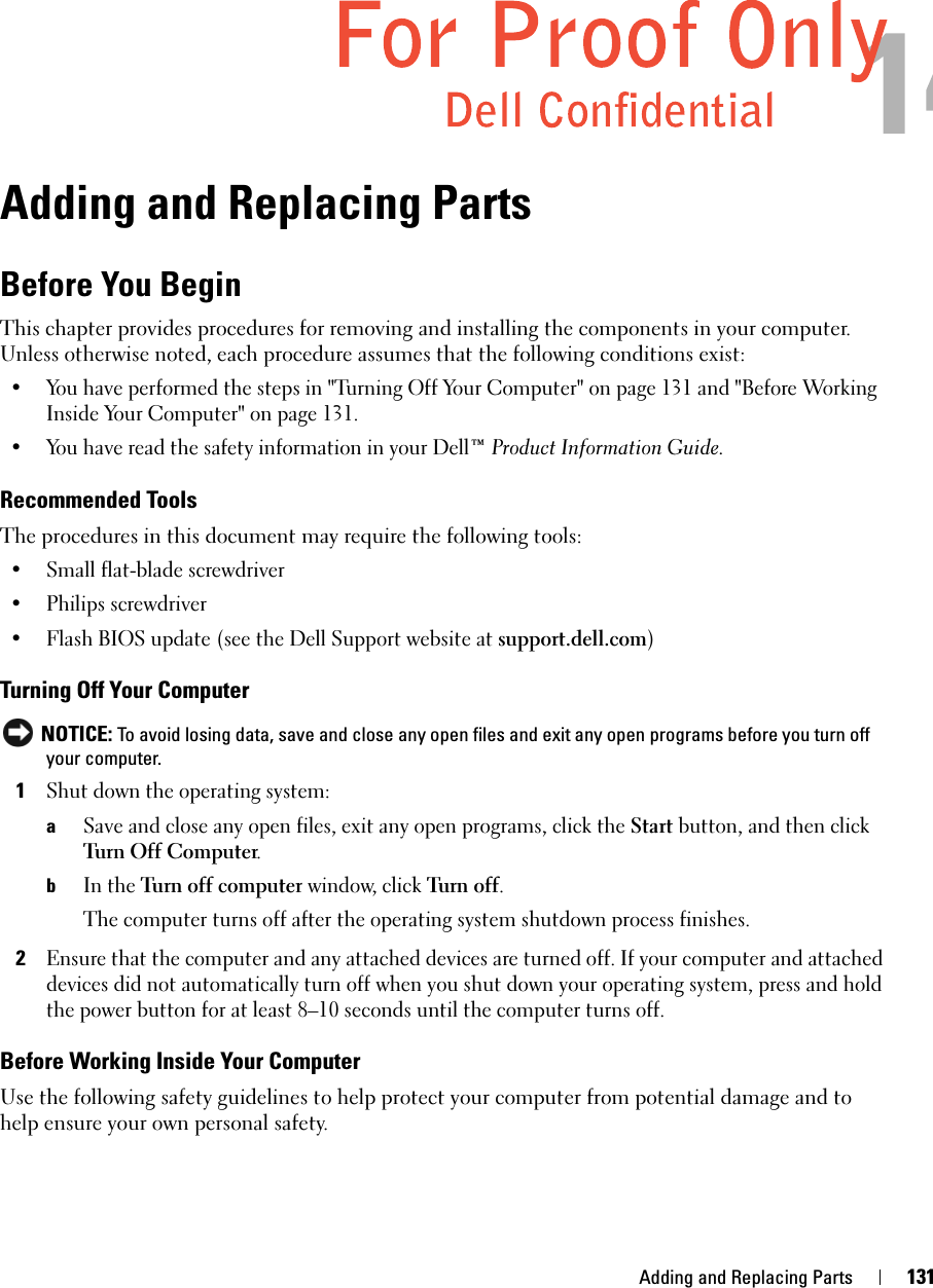 Adding and Replacing Parts 131Adding and Replacing PartsBefore You BeginThis chapter provides procedures for removing and installing the components in your computer. Unless otherwise noted, each procedure assumes that the following conditions exist:• You have performed the steps in &quot;Turning Off Your Computer&quot; on page 131 and &quot;Before Working Inside Your Computer&quot; on page 131.• You have read the safety information in your Dell™ Product Information Guide.Recommended ToolsThe procedures in this document may require the following tools:• Small flat-blade screwdriver• Philips screwdriver• Flash BIOS update (see the Dell Support website at support.dell.com)Turning Off Your Computer NOTICE: To avoid losing data, save and close any open files and exit any open programs before you turn off your computer.1Shut down the operating system:aSave and close any open files, exit any open programs, click the Start button, and then click Turn Off Computer.bIn the Turn off computer window, click Turn  o ff. The computer turns off after the operating system shutdown process finishes.2Ensure that the computer and any attached devices are turned off. If your computer and attached devices did not automatically turn off when you shut down your operating system, press and hold the power button for at least 8–10 seconds until the computer turns off.Before Working Inside Your ComputerUse the following safety guidelines to help protect your computer from potential damage and to help ensure your own personal safety.