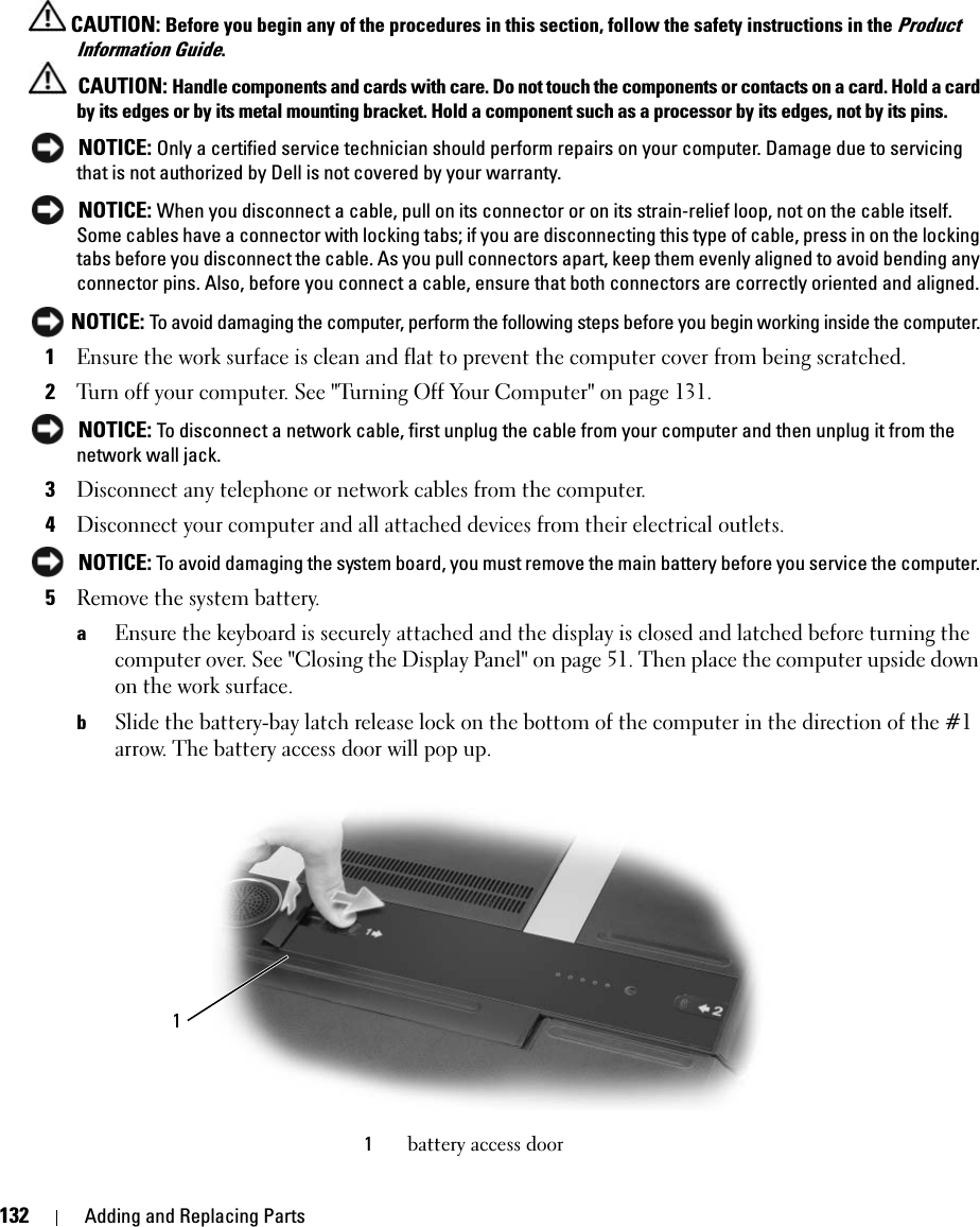 132 Adding and Replacing Parts CAUTION: Before you begin any of the procedures in this section, follow the safety instructions in the Product Information Guide. CAUTION: Handle components and cards with care. Do not touch the components or contacts on a card. Hold a card by its edges or by its metal mounting bracket. Hold a component such as a processor by its edges, not by its pins. NOTICE: Only a certified service technician should perform repairs on your computer. Damage due to servicing that is not authorized by Dell is not covered by your warranty. NOTICE: When you disconnect a cable, pull on its connector or on its strain-relief loop, not on the cable itself. Some cables have a connector with locking tabs; if you are disconnecting this type of cable, press in on the locking tabs before you disconnect the cable. As you pull connectors apart, keep them evenly aligned to avoid bending any connector pins. Also, before you connect a cable, ensure that both connectors are correctly oriented and aligned.  NOTICE: To avoid damaging the computer, perform the following steps before you begin working inside the computer. 1Ensure the work surface is clean and flat to prevent the computer cover from being scratched.2Turn off your computer. See &quot;Turning Off Your Computer&quot; on page 131. NOTICE: To disconnect a network cable, first unplug the cable from your computer and then unplug it from the network wall jack.3Disconnect any telephone or network cables from the computer.4Disconnect your computer and all attached devices from their electrical outlets. NOTICE: To avoid damaging the system board, you must remove the main battery before you service the computer. 5Remove the system battery. aEnsure the keyboard is securely attached and the display is closed and latched before turning the computer over. See &quot;Closing the Display Panel&quot; on page 51. Then place the computer upside down on the work surface. bSlide the battery-bay latch release lock on the bottom of the computer in the direction of the #1 arrow. The battery access door will pop up. 1battery access door1