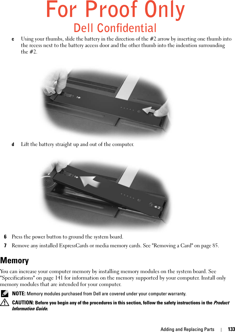 Adding and Replacing Parts 133cUsing your thumbs, slide the battery in the direction of the #2 arrow by inserting one thumb into the recess next to the battery access door and the other thumb into the indention surrounding the #2.dLift the battery straight up and out of the computer.6Press the power button to ground the system board. 7Remove any installed ExpressCards or media memory cards. See &quot;Removing a Card&quot; on page 85.Memory You can increase your computer memory by installing memory modules on the system board. See &quot;Specifications&quot; on page 141 for information on the memory supported by your computer. Install only memory modules that are intended for your computer. NOTE: Memory modules purchased from Dell are covered under your computer warranty. CAUTION: Before you begin any of the procedures in this section, follow the safety instructions in the Product Information Guide.