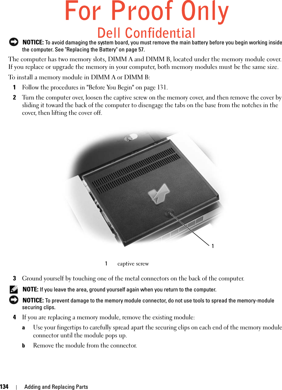 134 Adding and Replacing Parts NOTICE: To avoid damaging the system board, you must remove the main battery before you begin working inside the computer. See &quot;Replacing the Battery&quot; on page 57. The computer has two memory slots, DIMM A and DIMM B, located under the memory module cover. If you replace or upgrade the memory in your computer, both memory modules must be the same size. To install a memory module in DIMM A or DIMM B:1Follow the procedures in &quot;Before You Begin&quot; on page 131. 2Turn the computer over, loosen the captive screw on the memory cover, and then remove the cover by sliding it toward the back of the computer to disengage the tabs on the base from the notches in the cover, then lifting the cover off.3Ground yourself by touching one of the metal connectors on the back of the computer.  NOTE: If you leave the area, ground yourself again when you return to the computer.  NOTICE: To prevent damage to the memory module connector, do not use tools to spread the memory-module securing clips.4If you are replacing a memory module, remove the existing module:aUse your fingertips to carefully spread apart the securing clips on each end of the memory module connector until the module pops up. bRemove the module from the connector.1captive screw1