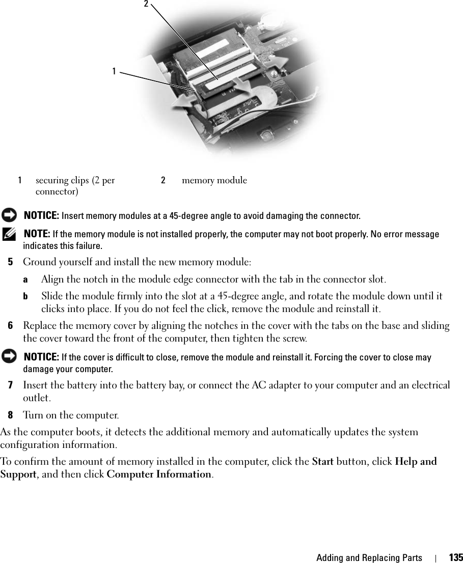 Adding and Replacing Parts 135 NOTICE: Insert memory modules at a 45-degree angle to avoid damaging the connector. NOTE: If the memory module is not installed properly, the computer may not boot properly. No error message indicates this failure.5Ground yourself and install the new memory module:aAlign the notch in the module edge connector with the tab in the connector slot.bSlide the module firmly into the slot at a 45-degree angle, and rotate the module down until it clicks into place. If you do not feel the click, remove the module and reinstall it.6Replace the memory cover by aligning the notches in the cover with the tabs on the base and sliding the cover toward the front of the computer, then tighten the screw.  NOTICE: If the cover is difficult to close, remove the module and reinstall it. Forcing the cover to close may damage your computer.7Insert the battery into the battery bay, or connect the AC adapter to your computer and an electrical outlet.8Turn on the computer.As the computer boots, it detects the additional memory and automatically updates the system configuration information.To confirm the amount of memory installed in the computer, click the Start button, click Help and Support, and then click Computer Information.1securing clips (2 per connector)2memory module12