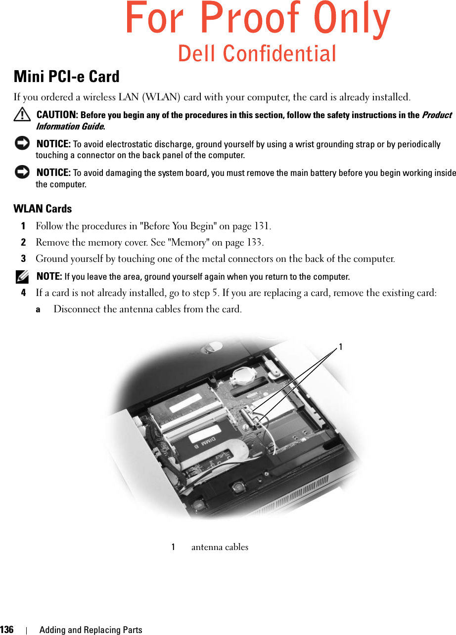 136 Adding and Replacing PartsMini PCI-e CardIf you ordered a wireless LAN (WLAN) card with your computer, the card is already installed. CAUTION: Before you begin any of the procedures in this section, follow the safety instructions in the Product Information Guide. NOTICE: To avoid electrostatic discharge, ground yourself by using a wrist grounding strap or by periodically touching a connector on the back panel of the computer. NOTICE: To avoid damaging the system board, you must remove the main battery before you begin working inside the computer. WLAN Cards1Follow the procedures in &quot;Before You Begin&quot; on page 131. 2Remove the memory cover. See &quot;Memory&quot; on page 133. 3Ground yourself by touching one of the metal connectors on the back of the computer.  NOTE: If you leave the area, ground yourself again when you return to the computer. 4If a card is not already installed, go to step 5. If you are replacing a card, remove the existing card:aDisconnect the antenna cables from the card.1antenna cables1