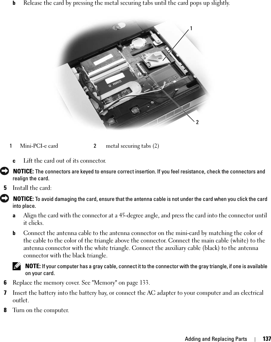 Adding and Replacing Parts 137bRelease the card by pressing the metal securing tabs until the card pops up slightly.cLift the card out of its connector. NOTICE: The connectors are keyed to ensure correct insertion. If you feel resistance, check the connectors and realign the card.5Install the card: NOTICE: To avoid damaging the card, ensure that the antenna cable is not under the card when you click the card into place.aAlign the card with the connector at a 45-degree angle, and press the card into the connector until it clicks.bConnect the antenna cable to the antenna connector on the mini-card by matching the color of the cable to the color of the triangle above the connector. Connect the main cable (white) to the antenna connector with the white triangle. Connect the auxiliary cable (black) to the antenna connector with the black triangle.  NOTE: If your computer has a gray cable, connect it to the connector with the gray triangle, if one is available on your card. 6Replace the memory cover. See &quot;Memory&quot; on page 133.7Insert the battery into the battery bay, or connect the AC adapter to your computer and an electrical outlet.8Turn on the computer.1Mini-PCI-e card 2metal securing tabs (2)12