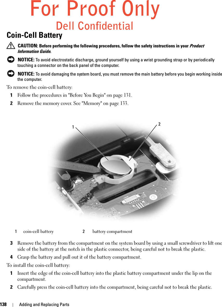 138 Adding and Replacing PartsCoin-Cell Battery CAUTION: Before performing the following procedures, follow the safety instructions in your Product Information Guide. NOTICE: To avoid electrostatic discharge, ground yourself by using a wrist grounding strap or by periodically touching a connector on the back panel of the computer. NOTICE: To avoid damaging the system board, you must remove the main battery before you begin working inside the computer.To remove the coin-cell battery:1Follow the procedures in &quot;Before You Begin&quot; on page 131.2Remove the memory cover. See &quot;Memory&quot; on page 133.3Remove the battery from the compartment on the system board by using a small screwdriver to lift one side of the battery at the notch in the plastic connector, being careful not to break the plastic. 4Grasp the battery and pull out it of the battery compartment.To install the coin-cell battery:1Insert the edge of the coin-cell battery into the plastic battery compartment under the lip on the compartment. 2Carefully press the coin-cell battery into the compartment, being careful not to break the plastic. 1coin-cell battery 2battery compartment21