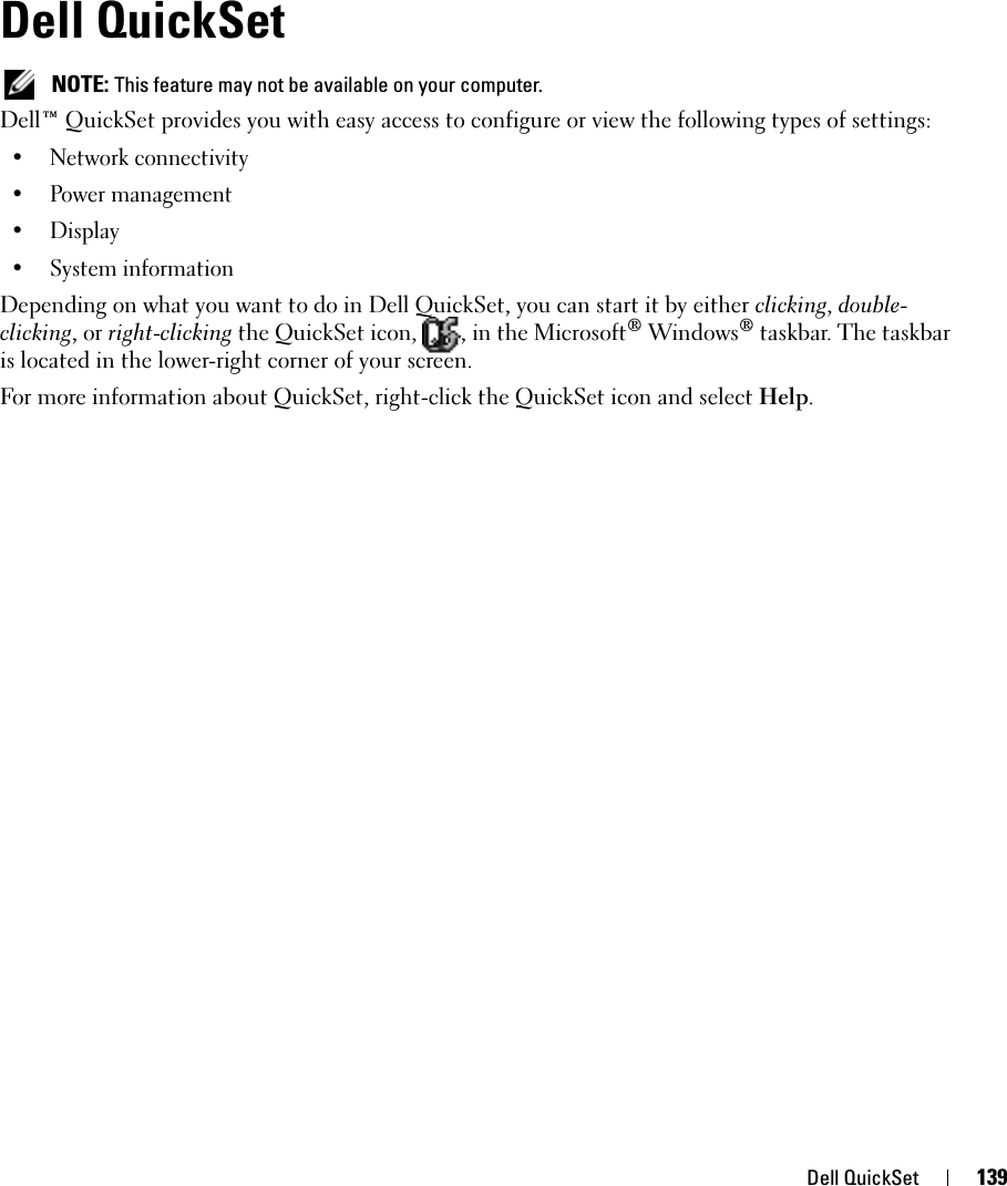 Dell QuickSet 139Dell QuickSet NOTE: This feature may not be available on your computer.Dell™ QuickSet provides you with easy access to configure or view the following types of settings:• Network connectivity• Power management•Display• System informationDepending on what you want to do in Dell QuickSet, you can start it by either clicking, double-clicking, or right-clicking the QuickSet icon,  , in the Microsoft® Windows® taskbar. The taskbar is located in the lower-right corner of your screen.For more information about QuickSet, right-click the QuickSet icon and select Help.