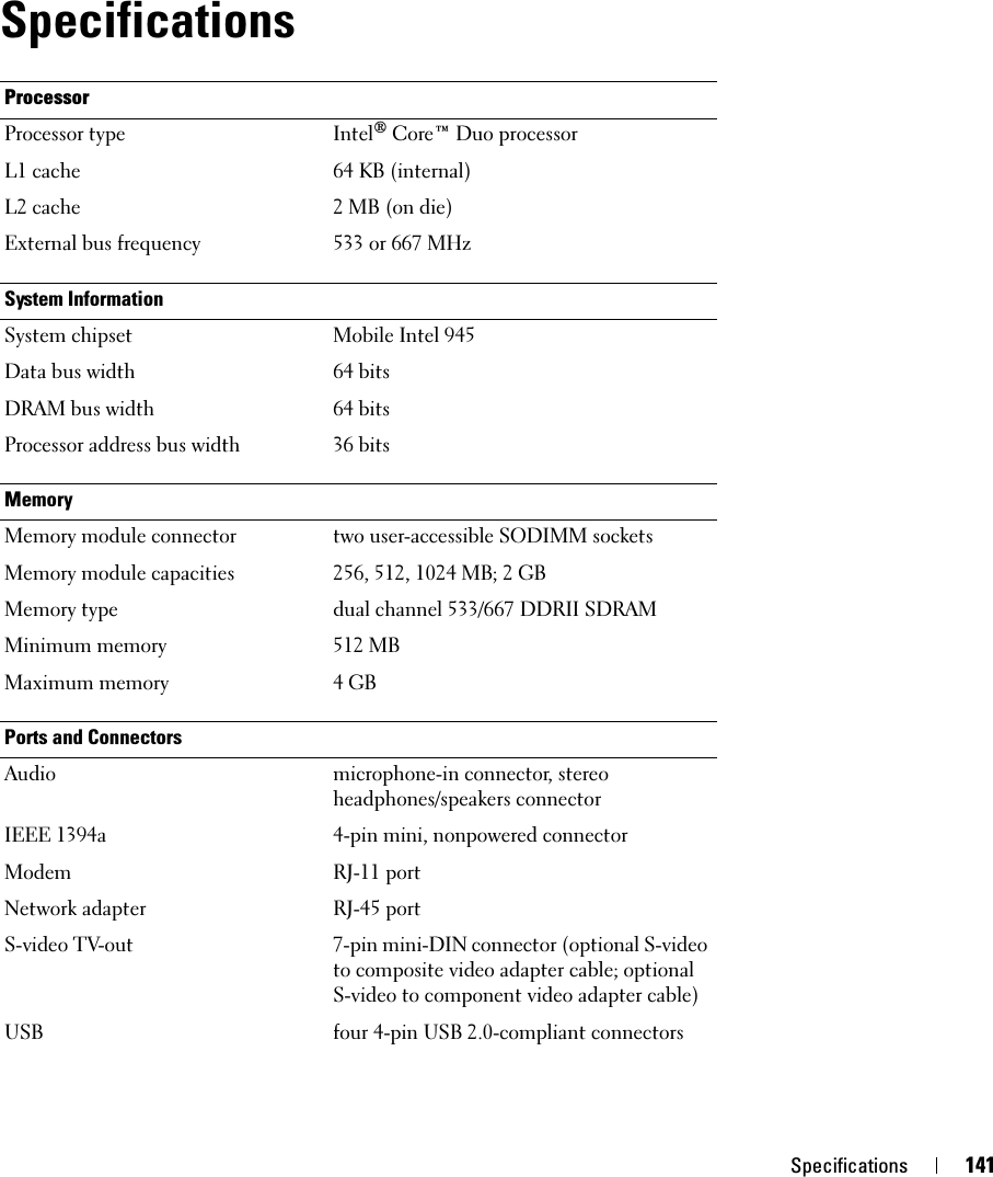 Specifications 141SpecificationsProcessorProcessor type Intel® Core™ Duo processorL1 cache 64 KB (internal)L2 cache 2 MB (on die)External bus frequency 533 or 667 MHzSystem InformationSystem chipset Mobile Intel 945Data bus width 64 bitsDRAM bus width 64 bitsProcessor address bus width 36 bitsMemoryMemory module connector two user-accessible SODIMM socketsMemory module capacities 256, 512, 1024 MB; 2 GBMemory type dual channel 533/667 DDRII SDRAMMinimum memory 512 MBMaximum memory 4 GBPorts and ConnectorsAudio microphone-in connector, stereo headphones/speakers connectorIEEE 1394a 4-pin mini, nonpowered connectorModem RJ-11 portNetwork adapter RJ-45 portS-video TV-out 7-pin mini-DIN connector (optional S-video to composite video adapter cable; optional S-video to component video adapter cable)USB four 4-pin USB 2.0-compliant connectors