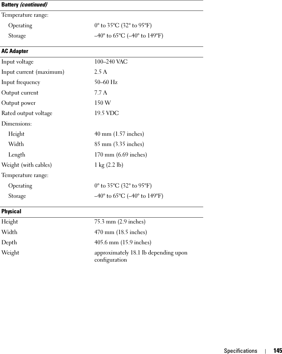 Specifications 145Temperature range:Operating0° to 35°C (32° to 95°F) Storage–40° to 65°C (–40° to 149°F) AC AdapterInput voltage 100–240 VACInput current (maximum) 2.5 AInput frequency 50–60 HzOutput current 7.7 AOutput power 150 WRated output voltage 19.5 VDCDimensions:Height40 mm (1.57 inches) Width85 mm (3.35 inches) Length170 mm (6.69 inches) Weight (with cables) 1 kg (2.2 lb) Temperature range:Operating0° to 35°C (32° to 95°F) Storage–40° to 65°C (–40° to 149°F)PhysicalHeight 75.3 mm (2.9 inches) Width 470 mm (18.5 inches) Depth 405.6 mm (15.9 inches) Weight approximately 18.1 lb depending upon configurationBattery (continued)
