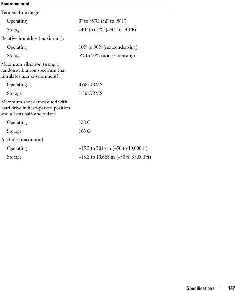 Specifications 147EnvironmentalTemperature range:Operating0° to 35°C (32° to 95°F)Storage–40° to 65°C (–40° to 149°F)Relative humidity (maximum):Operating10% to 90% (noncondensing)Storage5% to 95% (noncondensing)Maximum vibration (using a random-vibration spectrum that simulates user environment):Operating0.66 GRMSStorage1.30 GRMSMaximum shock (measured with hard drive in head-parked position and a 2-ms half-sine pulse):Operating122 GStorage163 GAltitude (maximum):Operating–15.2 to 3048 m (–50 to 10,000 ft)Storage–15.2 to 10,668 m (–50 to 35,000 ft)