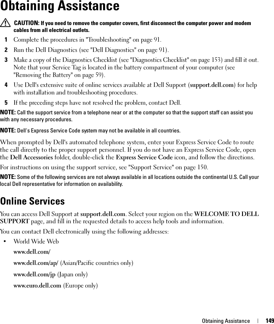 Obtaining Assistance 149Obtaining Assistance CAUTION: If you need to remove the computer covers, first disconnect the computer power and modem cables from all electrical outlets.1Complete the procedures in &quot;Troubleshooting&quot; on page 91.2Run the Dell Diagnostics (see &quot;Dell Diagnostics&quot; on page 91).3Make a copy of the Diagnostics Checklist (see &quot;Diagnostics Checklist&quot; on page 153) and fill it out. Note that your Service Tag is located in the battery compartment of your computer (see &quot;Removing the Battery&quot; on page 59).4Use Dell&apos;s extensive suite of online services available at Dell Support (support.dell.com) for help with installation and troubleshooting procedures.5If the preceding steps have not resolved the problem, contact Dell.NOTE: Call the support service from a telephone near or at the computer so that the support staff can assist you with any necessary procedures.NOTE: Dell&apos;s Express Service Code system may not be available in all countries.When prompted by Dell&apos;s automated telephone system, enter your Express Service Code to route the call directly to the proper support personnel. If you do not have an Express Service Code, open the Dell Accessories folder, double-click the Express Service Code icon, and follow the directions.For instructions on using the support service, see &quot;Support Service&quot; on page 150.NOTE: Some of the following services are not always available in all locations outside the continental U.S. Call your local Dell representative for information on availability.Online ServicesYou can access Dell Support at support.dell.com. Select your region on the WELCOME TO DELL SUPPORT page, and fill in the requested details to access help tools and information. You can contact Dell electronically using the following addresses:• World Wide Webwww.dell.com/ www.dell.com/ap/ (Asian/Pacific countries only)www.dell.com/jp (Japan only)www.euro.dell.com (Europe only)