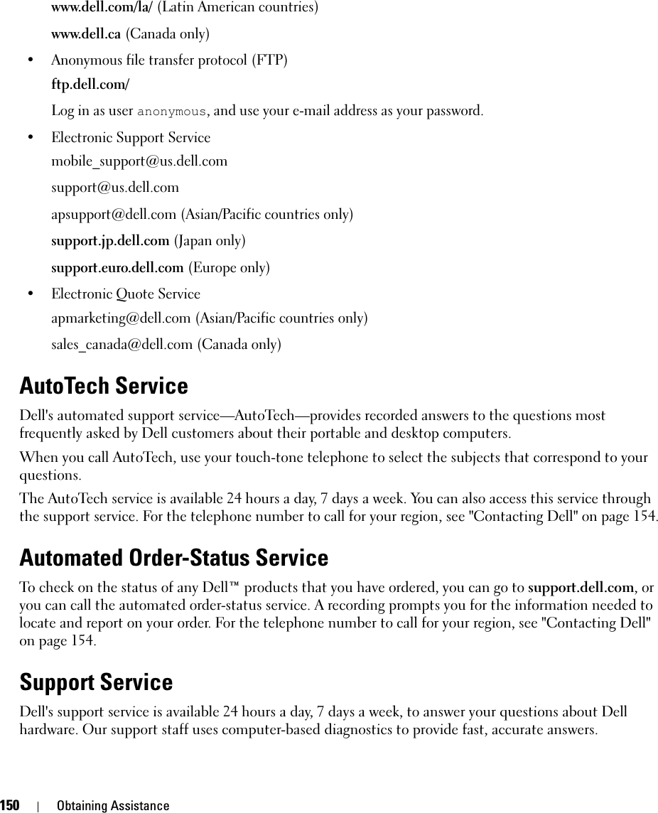 150 Obtaining Assistancewww.dell.com/la/ (Latin American countries)www.dell.ca (Canada only)• Anonymous file transfer protocol (FTP)ftp.dell.com/Log in as user anonymous, and use your e-mail address as your password.• Electronic Support Servicemobile_support@us.dell.comsupport@us.dell.com apsupport@dell.com (Asian/Pacific countries only)support.jp.dell.com (Japan only)support.euro.dell.com (Europe only)• Electronic Quote Serviceapmarketing@dell.com (Asian/Pacific countries only)sales_canada@dell.com (Canada only)AutoTech ServiceDell&apos;s automated support service—AutoTech—provides recorded answers to the questions most frequently asked by Dell customers about their portable and desktop computers.When you call AutoTech, use your touch-tone telephone to select the subjects that correspond to your questions.The AutoTech service is available 24 hours a day, 7 days a week. You can also access this service through the support service. For the telephone number to call for your region, see &quot;Contacting Dell&quot; on page 154.Automated Order-Status ServiceTo check on the status of any Dell™ products that you have ordered, you can go to support.dell.com, or you can call the automated order-status service. A recording prompts you for the information needed to locate and report on your order. For the telephone number to call for your region, see &quot;Contacting Dell&quot; on page 154.Support ServiceDell&apos;s support service is available 24 hours a day, 7 days a week, to answer your questions about Dell hardware. Our support staff uses computer-based diagnostics to provide fast, accurate answers.