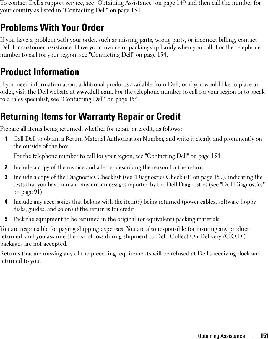 Obtaining Assistance 151To contact Dell&apos;s support service, see &quot;Obtaining Assistance&quot; on page 149 and then call the number for your country as listed in &quot;Contacting Dell&quot; on page 154.Problems With Your OrderIf you have a problem with your order, such as missing parts, wrong parts, or incorrect billing, contact Dell for customer assistance. Have your invoice or packing slip handy when you call. For the telephone number to call for your region, see &quot;Contacting Dell&quot; on page 154.Product InformationIf you need information about additional products available from Dell, or if you would like to place an order, visit the Dell website at www.dell.com. For the telephone number to call for your region or to speak to a sales specialist, see &quot;Contacting Dell&quot; on page 154.Returning Items for Warranty Repair or CreditPrepare all items being returned, whether for repair or credit, as follows:1Call Dell to obtain a Return Material Authorization Number, and write it clearly and prominently on the outside of the box.For the telephone number to call for your region, see &quot;Contacting Dell&quot; on page 154.2Include a copy of the invoice and a letter describing the reason for the return.3Include a copy of the Diagnostics Checklist (see &quot;Diagnostics Checklist&quot; on page 153), indicating the tests that you have run and any error messages reported by the Dell Diagnostics (see &quot;Dell Diagnostics&quot; on page 91).4Include any accessories that belong with the item(s) being returned (power cables, software floppy disks, guides, and so on) if the return is for credit.5Pack the equipment to be returned in the original (or equivalent) packing materials.You are responsible for paying shipping expenses. You are also responsible for insuring any product returned, and you assume the risk of loss during shipment to Dell. Collect On Delivery (C.O.D.) packages are not accepted.Returns that are missing any of the preceding requirements will be refused at Dell&apos;s receiving dock and returned to you.