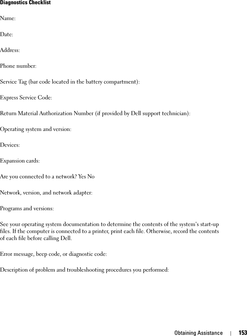 Obtaining Assistance 153Diagnostics ChecklistName:Date:Address:Phone number:Service Tag (bar code located in the battery compartment):Express Service Code:Return Material Authorization Number (if provided by Dell support technician):Operating system and version:Devices:Expansion cards:Are you connected to a network? Yes NoNetwork, version, and network adapter:Programs and versions:See your operating system documentation to determine the contents of the system’s start-up files. If the computer is connected to a printer, print each file. Otherwise, record the contents of each file before calling Dell.Error message, beep code, or diagnostic code:Description of problem and troubleshooting procedures you performed:
