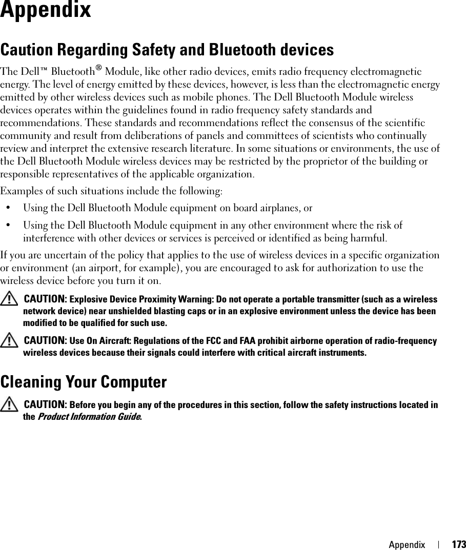 Appendix 173AppendixCaution Regarding Safety and Bluetooth devicesThe Dell™ Bluetooth® Module, like other radio devices, emits radio frequency electromagnetic energy. The level of energy emitted by these devices, however, is less than the electromagnetic energy emitted by other wireless devices such as mobile phones. The Dell Bluetooth Module wireless devices operates within the guidelines found in radio frequency safety standards and recommendations. These standards and recommendations reflect the consensus of the scientific community and result from deliberations of panels and committees of scientists who continually review and interpret the extensive research literature. In some situations or environments, the use of the Dell Bluetooth Module wireless devices may be restricted by the proprietor of the building or responsible representatives of the applicable organization. Examples of such situations include the following:• Using the Dell Bluetooth Module equipment on board airplanes, or • Using the Dell Bluetooth Module equipment in any other environment where the risk of interference with other devices or services is perceived or identified as being harmful. If you are uncertain of the policy that applies to the use of wireless devices in a specific organization or environment (an airport, for example), you are encouraged to ask for authorization to use the wireless device before you turn it on. CAUTION: Explosive Device Proximity Warning: Do not operate a portable transmitter (such as a wireless network device) near unshielded blasting caps or in an explosive environment unless the device has been modified to be qualified for such use. CAUTION: Use On Aircraft: Regulations of the FCC and FAA prohibit airborne operation of radio-frequency wireless devices because their signals could interfere with critical aircraft instruments.Cleaning Your Computer CAUTION: Before you begin any of the procedures in this section, follow the safety instructions located in the Product Information Guide.