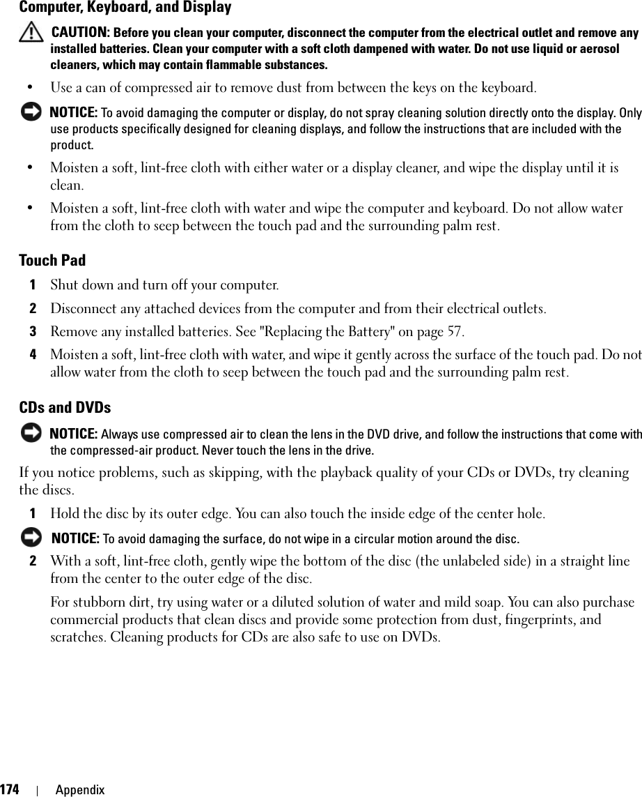 174 AppendixComputer, Keyboard, and Display CAUTION: Before you clean your computer, disconnect the computer from the electrical outlet and remove any installed batteries. Clean your computer with a soft cloth dampened with water. Do not use liquid or aerosol cleaners, which may contain flammable substances.• Use a can of compressed air to remove dust from between the keys on the keyboard. NOTICE: To avoid damaging the computer or display, do not spray cleaning solution directly onto the display. Only use products specifically designed for cleaning displays, and follow the instructions that are included with the product.• Moisten a soft, lint-free cloth with either water or a display cleaner, and wipe the display until it is clean.• Moisten a soft, lint-free cloth with water and wipe the computer and keyboard. Do not allow water from the cloth to seep between the touch pad and the surrounding palm rest.Touch Pad1Shut down and turn off your computer.2Disconnect any attached devices from the computer and from their electrical outlets.3Remove any installed batteries. See &quot;Replacing the Battery&quot; on page 57.4Moisten a soft, lint-free cloth with water, and wipe it gently across the surface of the touch pad. Do not allow water from the cloth to seep between the touch pad and the surrounding palm rest.CDs and DVDs NOTICE: Always use compressed air to clean the lens in the DVD drive, and follow the instructions that come with the compressed-air product. Never touch the lens in the drive.If you notice problems, such as skipping, with the playback quality of your CDs or DVDs, try cleaning the discs.1Hold the disc by its outer edge. You can also touch the inside edge of the center hole. NOTICE: To avoid damaging the surface, do not wipe in a circular motion around the disc.2With a soft, lint-free cloth, gently wipe the bottom of the disc (the unlabeled side) in a straight line from the center to the outer edge of the disc.For stubborn dirt, try using water or a diluted solution of water and mild soap. You can also purchase commercial products that clean discs and provide some protection from dust, fingerprints, and scratches. Cleaning products for CDs are also safe to use on DVDs.