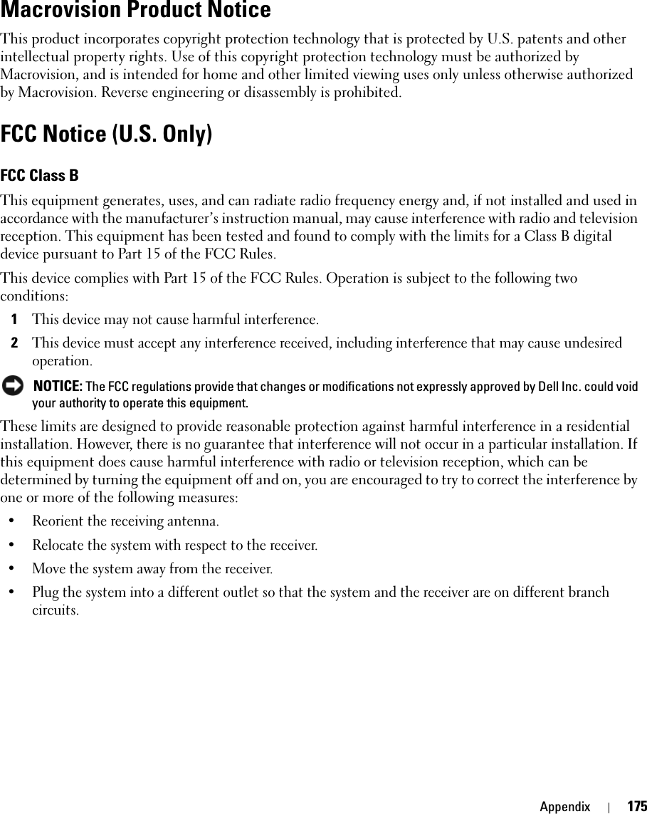 Appendix 175Macrovision Product NoticeThis product incorporates copyright protection technology that is protected by U.S. patents and other intellectual property rights. Use of this copyright protection technology must be authorized by Macrovision, and is intended for home and other limited viewing uses only unless otherwise authorized by Macrovision. Reverse engineering or disassembly is prohibited. FCC Notice (U.S. Only)FCC Class BThis equipment generates, uses, and can radiate radio frequency energy and, if not installed and used in accordance with the manufacturer’s instruction manual, may cause interference with radio and television reception. This equipment has been tested and found to comply with the limits for a Class B digital device pursuant to Part 15 of the FCC Rules. This device complies with Part 15 of the FCC Rules. Operation is subject to the following two conditions: 1This device may not cause harmful interference. 2This device must accept any interference received, including interference that may cause undesired operation.  NOTICE: The FCC regulations provide that changes or modifications not expressly approved by Dell Inc. could void your authority to operate this equipment. These limits are designed to provide reasonable protection against harmful interference in a residential installation. However, there is no guarantee that interference will not occur in a particular installation. If this equipment does cause harmful interference with radio or television reception, which can be determined by turning the equipment off and on, you are encouraged to try to correct the interference by one or more of the following measures: • Reorient the receiving antenna.• Relocate the system with respect to the receiver.• Move the system away from the receiver.• Plug the system into a different outlet so that the system and the receiver are on different branch circuits. 