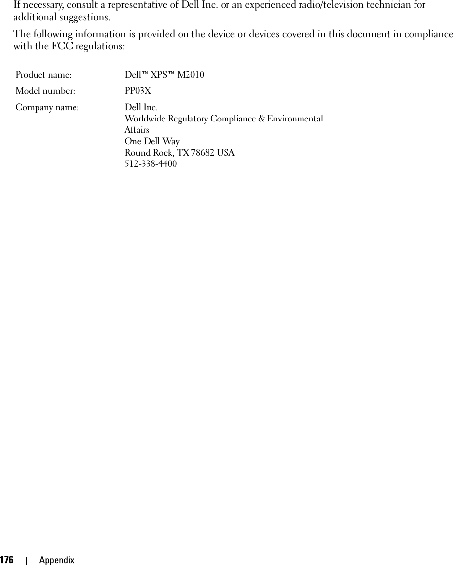 176 AppendixIf necessary, consult a representative of Dell Inc. or an experienced radio/television technician for additional suggestions. The following information is provided on the device or devices covered in this document in compliance with the FCC regulations: Product name:  Dell™ XPS™ M2010Model number:  PP03XCompany name: Dell Inc.Worldwide Regulatory Compliance &amp; Environmental AffairsOne Dell WayRound Rock, TX 78682 USA512-338-4400