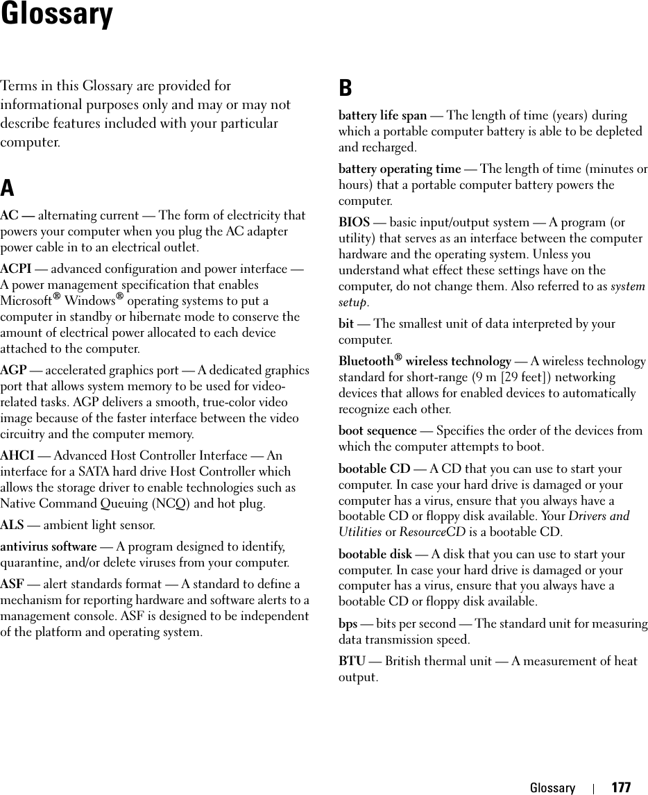 Glossary 177GlossaryTerms in this Glossary are provided for informational purposes only and may or may not describe features included with your particular computer.AAC — alternating current — The form of electricity that powers your computer when you plug the AC adapter power cable in to an electrical outlet.ACPI — advanced configuration and power interface — A power management specification that enables Microsoft® Windows® operating systems to put a computer in standby or hibernate mode to conserve the amount of electrical power allocated to each device attached to the computer.AGP — accelerated graphics port — A dedicated graphics port that allows system memory to be used for video-related tasks. AGP delivers a smooth, true-color video image because of the faster interface between the video circuitry and the computer memory.AHCI — Advanced Host Controller Interface — An interface for a SATA hard drive Host Controller which allows the storage driver to enable technologies such as Native Command Queuing (NCQ) and hot plug.ALS — ambient light sensor.antivirus software — A program designed to identify, quarantine, and/or delete viruses from your computer.ASF — alert standards format — A standard to define a mechanism for reporting hardware and software alerts to a management console. ASF is designed to be independent of the platform and operating system.Bbattery life span — The length of time (years) during which a portable computer battery is able to be depleted and recharged.battery operating time — The length of time (minutes or hours) that a portable computer battery powers the computer.BIOS — basic input/output system — A program (or utility) that serves as an interface between the computer hardware and the operating system. Unless you understand what effect these settings have on the computer, do not change them. Also referred to as system setup.bit — The smallest unit of data interpreted by your computer.Bluetooth® wireless technology — A wireless technology standard for short-range (9 m [29 feet]) networking devices that allows for enabled devices to automatically recognize each other.boot sequence — Specifies the order of the devices from which the computer attempts to boot.bootable CD — A CD that you can use to start your computer. In case your hard drive is damaged or your computer has a virus, ensure that you always have a bootable CD or floppy disk available. Your Drivers and Utilities or ResourceCD is a bootable CD.bootable disk — A disk that you can use to start your computer. In case your hard drive is damaged or your computer has a virus, ensure that you always have a bootable CD or floppy disk available.bps — bits per second — The standard unit for measuring data transmission speed.BTU — British thermal unit — A measurement of heat output.