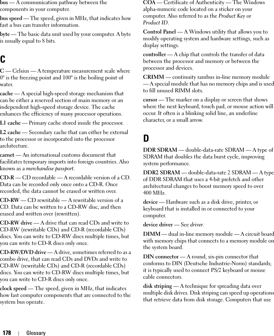 178 Glossarybus — A communication pathway between the components in your computer.bus speed — The speed, given in MHz, that indicates how fast a bus can transfer information.byte — The basic data unit used by your computer. A byte is usually equal to 8 bits.CC — Celsius — A temperature measurement scale where 0° is the freezing point and 100° is the boiling point of water.cache — A special high-speed storage mechanism that can be either a reserved section of main memory or an independent high-speed storage device. The cache enhances the efficiency of many processor operations.L1 cache — Primary cache stored inside the processor.L2 cache — Secondary cache that can either be external to the processor or incorporated into the processor architecture.carnet — An international customs document that facilitates temporary imports into foreign countries. Also known as a merchandise passport.CD-R — CD recordable — A recordable version of a CD. Data can be recorded only once onto a CD-R. Once recorded, the data cannot be erased or written over.CD-RW — CD rewritable — A rewritable version of a CD. Data can be written to a CD-RW disc, and then erased and written over (rewritten).CD-RW drive — A drive that can read CDs and write to CD-RW (rewritable CDs) and CD-R (recordable CDs) discs. You can write to CD-RW discs multiple times, but you can write to CD-R discs only once.CD-RW/DVD drive — A drive, sometimes referred to as a combo drive, that can read CDs and DVDs and write to CD-RW (rewritable CDs) and CD-R (recordable CDs) discs. You can write to CD-RW discs multiple times, but you can write to CD-R discs only once.clock speed — The speed, given in MHz, that indicates how fast computer components that are connected to the system bus operate. COA — Certificate of Authenticity — The Windows alpha-numeric code located on a sticker on your computer. Also referred to as the Product Key or Product ID.Control Panel — A Windows utility that allows you to modify operating system and hardware settings, such as display settings.controller — A chip that controls the transfer of data between the processor and memory or between the processor and devices.CRIMM — continuity rambus in-line memory module — A special module that has no memory chips and is used to fill unused RIMM slots.cursor — The marker on a display or screen that shows where the next keyboard, touch pad, or mouse action will occur. It often is a blinking solid line, an underline character, or a small arrow.DDDR SDRAM — double-data-rate SDRAM — A type of SDRAM that doubles the data burst cycle, improving system performance.DDR2 SDRAM — double-data-rate 2 SDRAM — A type of DDR SDRAM that uses a 4-bit prefetch and other architectural changes to boost memory speed to over 400 MHz.device — Hardware such as a disk drive, printer, or keyboard that is installed in or connected to your computer.device driver — See driver.DIMM — dual in-line memory module — A circuit board with memory chips that connects to a memory module on the system board.DIN connector — A round, six-pin connector that conforms to DIN (Deutsche Industrie-Norm) standards; it is typically used to connect PS/2 keyboard or mouse cable connectors.disk striping — A technique for spreading data over multiple disk drives. Disk striping can speed up operations that retrieve data from disk storage. Computers that use 