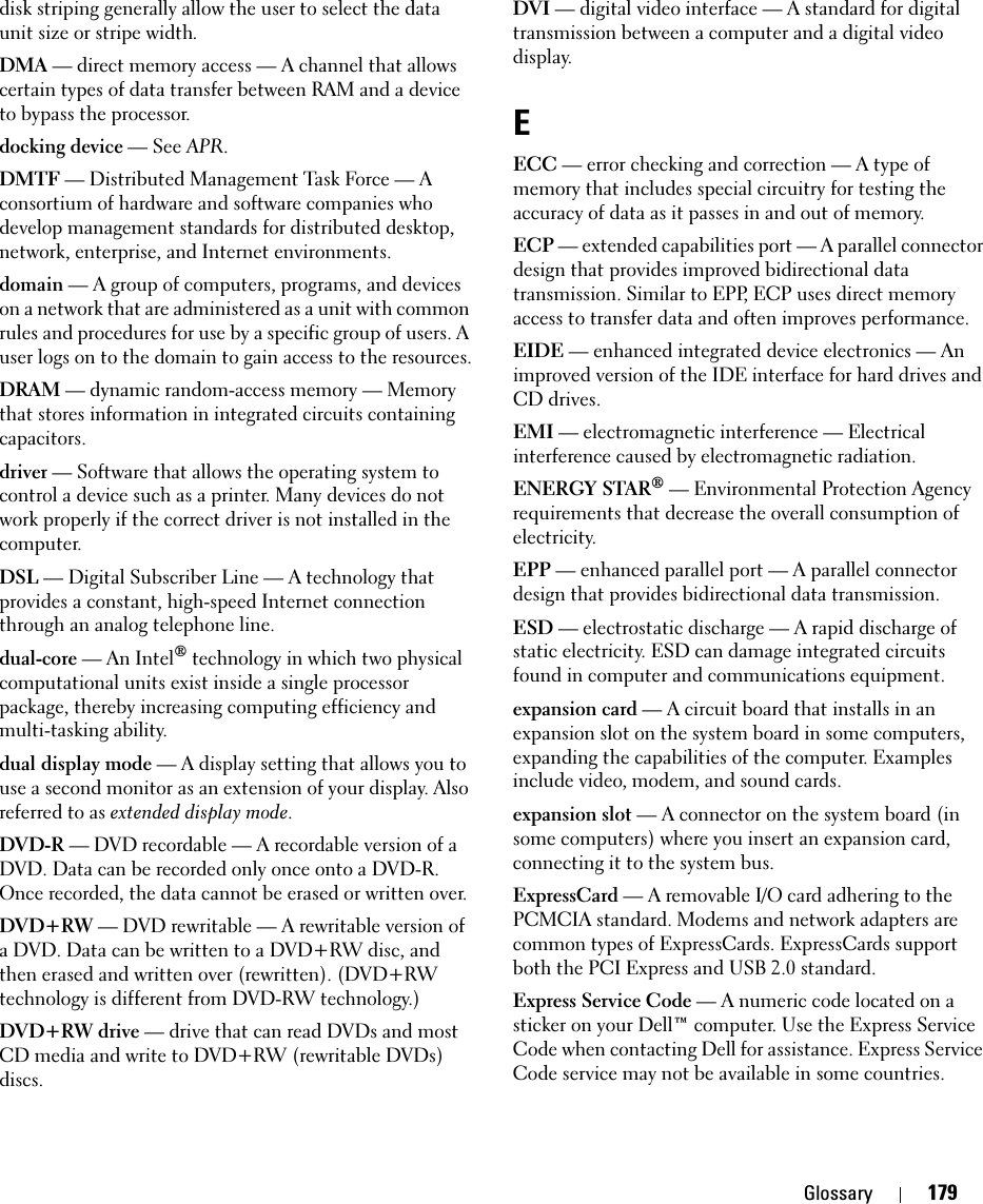 Glossary 179disk striping generally allow the user to select the data unit size or stripe width. DMA — direct memory access — A channel that allows certain types of data transfer between RAM and a device to bypass the processor.docking device — See APR.DMTF — Distributed Management Task Force — A consortium of hardware and software companies who develop management standards for distributed desktop, network, enterprise, and Internet environments.domain — A group of computers, programs, and devices on a network that are administered as a unit with common rules and procedures for use by a specific group of users. A user logs on to the domain to gain access to the resources.DRAM — dynamic random-access memory — Memory that stores information in integrated circuits containing capacitors.driver — Software that allows the operating system to control a device such as a printer. Many devices do not work properly if the correct driver is not installed in the computer.DSL — Digital Subscriber Line — A technology that provides a constant, high-speed Internet connection through an analog telephone line. dual-core — An Intel® technology in which two physical computational units exist inside a single processor package, thereby increasing computing efficiency and multi-tasking ability.dual display mode — A display setting that allows you to use a second monitor as an extension of your display. Also referred to as extended display mode.DVD-R — DVD recordable — A recordable version of a DVD. Data can be recorded only once onto a DVD-R. Once recorded, the data cannot be erased or written over.DVD+RW — DVD rewritable — A rewritable version of a DVD. Data can be written to a DVD+RW disc, and then erased and written over (rewritten). (DVD+RW technology is different from DVD-RW technology.)DVD+RW drive — drive that can read DVDs and most CD media and write to DVD+RW (rewritable DVDs) discs.DVI — digital video interface — A standard for digital transmission between a computer and a digital video display.EECC — error checking and correction — A type of memory that includes special circuitry for testing the accuracy of data as it passes in and out of memory.ECP — extended capabilities port — A parallel connector design that provides improved bidirectional data transmission. Similar to EPP, ECP uses direct memory access to transfer data and often improves performance.EIDE — enhanced integrated device electronics — An improved version of the IDE interface for hard drives and CD drives.EMI — electromagnetic interference — Electrical interference caused by electromagnetic radiation.ENERGY STAR® — Environmental Protection Agency requirements that decrease the overall consumption of electricity.EPP — enhanced parallel port — A parallel connector design that provides bidirectional data transmission.ESD — electrostatic discharge — A rapid discharge of static electricity. ESD can damage integrated circuits found in computer and communications equipment.expansion card — A circuit board that installs in an expansion slot on the system board in some computers, expanding the capabilities of the computer. Examples include video, modem, and sound cards.expansion slot — A connector on the system board (in some computers) where you insert an expansion card, connecting it to the system bus.ExpressCard — A removable I/O card adhering to the PCMCIA standard. Modems and network adapters are common types of ExpressCards. ExpressCards support both the PCI Express and USB 2.0 standard.Express Service Code — A numeric code located on a sticker on your Dell™ computer. Use the Express Service Code when contacting Dell for assistance. Express Service Code service may not be available in some countries.