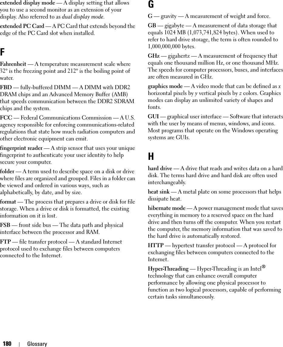 180 Glossaryextended display mode — A display setting that allows you to use a second monitor as an extension of your display. Also referred to as dual display mode.extended PC Card — A PC Card that extends beyond the edge of the PC Card slot when installed.FFahrenheit — A temperature measurement scale where 32° is the freezing point and 212° is the boiling point of water.FBD — fully-buffered DIMM — A DIMM with DDR2 DRAM chips and an Advanced Memory Buffer (AMB) that speeds communication between the DDR2 SDRAM chips and the system.FCC — Federal Communications Commission — A U.S. agency responsible for enforcing communications-related regulations that state how much radiation computers and other electronic equipment can emit.fingerprint reader — A strip sensor that uses your unique fingerprint to authenticate your user identity to help secure your computer. folder — A term used to describe space on a disk or drive where files are organized and grouped. Files in a folder can be viewed and ordered in various ways, such as alphabetically, by date, and by size.format — The process that prepares a drive or disk for file storage. When a drive or disk is formatted, the existing information on it is lost.FSB — front side bus — The data path and physical interface between the processor and RAM.FTP — file transfer protocol — A standard Internet protocol used to exchange files between computers connected to the Internet.GG — gravity — A measurement of weight and force.GB — gigabyte — A measurement of data storage that equals 1024 MB (1,073,741,824 bytes). When used to refer to hard drive storage, the term is often rounded to 1,000,000,000 bytes.GHz — gigahertz — A measurement of frequency that equals one thousand million Hz, or one thousand MHz. The speeds for computer processors, buses, and interfaces are often measured in GHz.graphics mode — A video mode that can be defined as x horizontal pixels by y vertical pixels by z colors. Graphics modes can display an unlimited variety of shapes and fonts.GUI — graphical user interface — Software that interacts with the user by means of menus, windows, and icons. Most programs that operate on the Windows operating systems are GUIs.Hhard drive — A drive that reads and writes data on a hard disk. The terms hard drive and hard disk are often used interchangeably.heat sink — A metal plate on some processors that helps dissipate heat.hibernate mode — A power management mode that saves everything in memory to a reserved space on the hard drive and then turns off the computer. When you restart the computer, the memory information that was saved to the hard drive is automatically restored.HTTP — hypertext transfer protocol — A protocol for exchanging files between computers connected to the Internet. Hyper-Threading — Hyper-Threading is an Intel® technology that can enhance overall computer performance by allowing one physical processor to function as two logical processors, capable of performing certain tasks simultaneously.