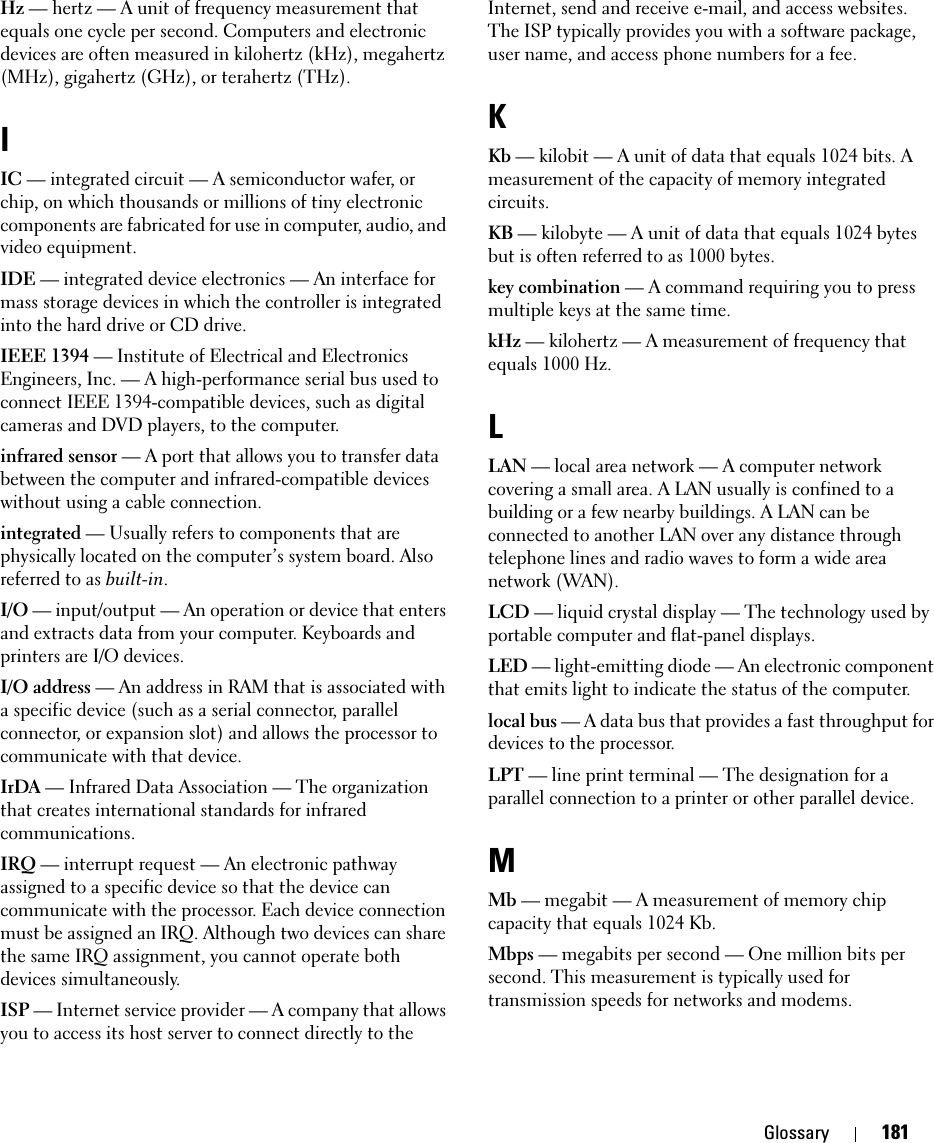 Glossary 181Hz — hertz — A unit of frequency measurement that equals one cycle per second. Computers and electronic devices are often measured in kilohertz (kHz), megahertz (MHz), gigahertz (GHz), or terahertz (THz).IIC — integrated circuit — A semiconductor wafer, or chip, on which thousands or millions of tiny electronic components are fabricated for use in computer, audio, and video equipment. IDE — integrated device electronics — An interface for mass storage devices in which the controller is integrated into the hard drive or CD drive.IEEE 1394 — Institute of Electrical and Electronics Engineers, Inc. — A high-performance serial bus used to connect IEEE 1394-compatible devices, such as digital cameras and DVD players, to the computer. infrared sensor — A port that allows you to transfer data between the computer and infrared-compatible devices without using a cable connection.integrated — Usually refers to components that are physically located on the computer’s system board. Also referred to as built-in.I/O — input/output — An operation or device that enters and extracts data from your computer. Keyboards and printers are I/O devices. I/O address — An address in RAM that is associated with a specific device (such as a serial connector, parallel connector, or expansion slot) and allows the processor to communicate with that device.IrDA — Infrared Data Association — The organization that creates international standards for infrared communications.IRQ — interrupt request — An electronic pathway assigned to a specific device so that the device can communicate with the processor. Each device connection must be assigned an IRQ. Although two devices can share the same IRQ assignment, you cannot operate both devices simultaneously.ISP — Internet service provider — A company that allows you to access its host server to connect directly to the Internet, send and receive e-mail, and access websites. The ISP typically provides you with a software package, user name, and access phone numbers for a fee. KKb — kilobit — A unit of data that equals 1024 bits. A measurement of the capacity of memory integrated circuits.KB — kilobyte — A unit of data that equals 1024 bytes but is often referred to as 1000 bytes.key combination — A command requiring you to press multiple keys at the same time.kHz — kilohertz — A measurement of frequency that equals 1000 Hz.LLAN — local area network — A computer network covering a small area. A LAN usually is confined to a building or a few nearby buildings. A LAN can be connected to another LAN over any distance through telephone lines and radio waves to form a wide area network (WAN).LCD — liquid crystal display — The technology used by portable computer and flat-panel displays.LED — light-emitting diode — An electronic component that emits light to indicate the status of the computer.local bus — A data bus that provides a fast throughput for devices to the processor.LPT — line print terminal — The designation for a parallel connection to a printer or other parallel device. MMb — megabit — A measurement of memory chip capacity that equals 1024 Kb.Mbps — megabits per second — One million bits per second. This measurement is typically used for transmission speeds for networks and modems.