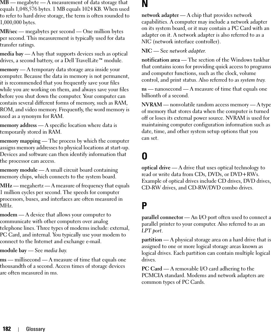 182 GlossaryMB — megabyte — A measurement of data storage that equals 1,048,576 bytes. 1 MB equals 1024 KB. When used to refer to hard drive storage, the term is often rounded to 1,000,000 bytes.MB/sec — megabytes per second — One million bytes per second. This measurement is typically used for data transfer ratings.media bay — A bay that supports devices such as optical drives, a second battery, or a Dell TravelLite™ module.memory — A temporary data storage area inside your computer. Because the data in memory is not permanent, it is recommended that you frequently save your files while you are working on them, and always save your files before you shut down the computer. Your computer can contain several different forms of memory, such as RAM, ROM, and video memory. Frequently, the word memory is used as a synonym for RAM.memory address — A specific location where data is temporarily stored in RAM.memory mapping — The process by which the computer assigns memory addresses to physical locations at start-up. Devices and software can then identify information that the processor can access.memory module — A small circuit board containing memory chips, which connects to the system board.MHz — megahertz — A measure of frequency that equals 1 million cycles per second. The speeds for computer processors, buses, and interfaces are often measured in MHz.modem — A device that allows your computer to communicate with other computers over analog telephone lines. Three types of modems include: external, PC Card, and internal. You typically use your modem to connect to the Internet and exchange e-mail.module bay — See media bay.ms — millisecond — A measure of time that equals one thousandth of a second. Access times of storage devices are often measured in ms.Nnetwork adapter — A chip that provides network capabilities. A computer may include a network adapter on its system board, or it may contain a PC Card with an adapter on it. A network adapter is also referred to as a NIC (network interface controller).NIC — See network adapter.notification area — The section of the Windows taskbar that contains icons for providing quick access to programs and computer functions, such as the clock, volume control, and print status. Also referred to as system tray.ns — nanosecond — A measure of time that equals one billionth of a second.NVRAM — nonvolatile random access memory — A type of memory that stores data when the computer is turned off or loses its external power source. NVRAM is used for maintaining computer configuration information such as date, time, and other system setup options that you can set.Ooptical drive — A drive that uses optical technology to read or write data from CDs, DVDs, or DVD+RWs. Example of optical drives include CD drives, DVD drives, CD-RW drives, and CD-RW/DVD combo drives. Pparallel connector — An I/O port often used to connect a parallel printer to your computer. Also referred to as an LPT port.partition — A physical storage area on a hard drive that is assigned to one or more logical storage areas known as logical drives. Each partition can contain multiple logical drives.PC Card — A removable I/O card adhering to the PCMCIA standard. Modems and network adapters are common types of PC Cards.