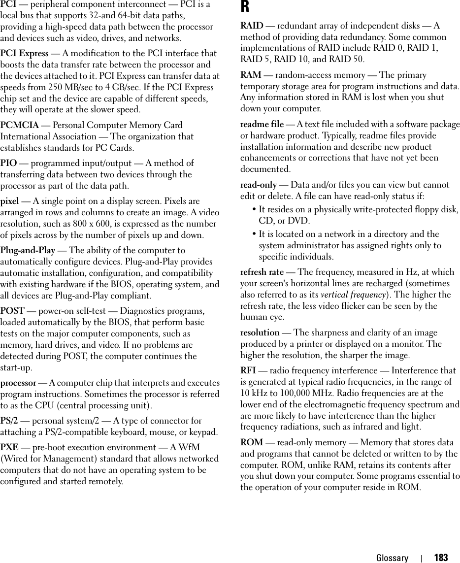 Glossary 183PCI — peripheral component interconnect — PCI is a local bus that supports 32-and 64-bit data paths, providing a high-speed data path between the processor and devices such as video, drives, and networks.PCI Express — A modification to the PCI interface that boosts the data transfer rate between the processor and the devices attached to it. PCI Express can transfer data at speeds from 250 MB/sec to 4 GB/sec. If the PCI Express chip set and the device are capable of different speeds, they will operate at the slower speed.PCMCIA — Personal Computer Memory Card International Association — The organization that establishes standards for PC Cards.PIO — programmed input/output — A method of transferring data between two devices through the processor as part of the data path.pixel — A single point on a display screen. Pixels are arranged in rows and columns to create an image. A video resolution, such as 800 x 600, is expressed as the number of pixels across by the number of pixels up and down.Plug-and-Play — The ability of the computer to automatically configure devices. Plug-and-Play provides automatic installation, configuration, and compatibility with existing hardware if the BIOS, operating system, and all devices are Plug-and-Play compliant.POST — power-on self-test — Diagnostics programs, loaded automatically by the BIOS, that perform basic tests on the major computer components, such as memory, hard drives, and video. If no problems are detected during POST, the computer continues the start-up.processor — A computer chip that interprets and executes program instructions. Sometimes the processor is referred to as the CPU (central processing unit).PS/2 — personal system/2 — A type of connector for attaching a PS/2-compatible keyboard, mouse, or keypad.PXE — pre-boot execution environment — A WfM (Wired for Management) standard that allows networked computers that do not have an operating system to be configured and started remotely.RRAID — redundant array of independent disks — A method of providing data redundancy. Some common implementations of RAID include RAID 0, RAID 1, RAID 5, RAID 10, and RAID 50.RAM — random-access memory — The primary temporary storage area for program instructions and data. Any information stored in RAM is lost when you shut down your computer.readme file — A text file included with a software package or hardware product. Typically, readme files provide installation information and describe new product enhancements or corrections that have not yet been documented.read-only — Data and/or files you can view but cannot edit or delete. A file can have read-only status if:• It resides on a physically write-protected floppy disk, CD, or DVD.• It is located on a network in a directory and the system administrator has assigned rights only to specific individuals.refresh rate — The frequency, measured in Hz, at which your screen&apos;s horizontal lines are recharged (sometimes also referred to as its vertical frequency). The higher the refresh rate, the less video flicker can be seen by the human eye.resolution — The sharpness and clarity of an image produced by a printer or displayed on a monitor. The higher the resolution, the sharper the image.RFI — radio frequency interference — Interference that is generated at typical radio frequencies, in the range of 10 kHz to 100,000 MHz. Radio frequencies are at the lower end of the electromagnetic frequency spectrum and are more likely to have interference than the higher frequency radiations, such as infrared and light.ROM — read-only memory — Memory that stores data and programs that cannot be deleted or written to by the computer. ROM, unlike RAM, retains its contents after you shut down your computer. Some programs essential to the operation of your computer reside in ROM.