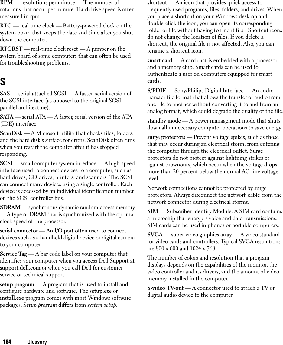 184 GlossaryRPM — revolutions per minute — The number of rotations that occur per minute. Hard drive speed is often measured in rpm.RTC — real time clock — Battery-powered clock on the system board that keeps the date and time after you shut down the computer.RTCRST — real-time clock reset — A jumper on the system board of some computers that can often be used for troubleshooting problems.SSAS — serial attached SCSI — A faster, serial version of the SCSI interface (as opposed to the original SCSI parallel architecture).SATA — serial ATA — A faster, serial version of the ATA (IDE) interface.ScanDisk — A Microsoft utility that checks files, folders, and the hard disk’s surface for errors. ScanDisk often runs when you restart the computer after it has stopped responding.SCSI — small computer system interface — A high-speed interface used to connect devices to a computer, such as hard drives, CD drives, printers, and scanners. The SCSI can connect many devices using a single controller. Each device is accessed by an individual identification number on the SCSI controller bus.SDRAM — synchronous dynamic random-access memory — A type of DRAM that is synchronized with the optimal clock speed of the processor.serial connector — An I/O port often used to connect devices such as a handheld digital device or digital camera to your computer.Service Tag — A bar code label on your computer that identifies your computer when you access Dell Support at support.dell.com or when you call Dell for customer service or technical support.setup program — A program that is used to install and configure hardware and software. The setup.exe or install.exe program comes with most Windows software packages. Setup program differs from system setup.shortcut — An icon that provides quick access to frequently used programs, files, folders, and drives. When you place a shortcut on your Windows desktop and double-click the icon, you can open its corresponding folder or file without having to find it first. Shortcut icons do not change the location of files. If you delete a shortcut, the original file is not affected. Also, you can rename a shortcut icon.smart card — A card that is embedded with a processor and a memory chip. Smart cards can be used to authenticate a user on computers equipped for smart cards.S/PDIF — Sony/Philips Digital Interface — An audio transfer file format that allows the transfer of audio from one file to another without converting it to and from an analog format, which could degrade the quality of the file.standby mode — A power management mode that shuts down all unnecessary computer operations to save energy.surge protectors — Prevent voltage spikes, such as those that may occur during an electrical storm, from entering the computer through the electrical outlet. Surge protectors do not protect against lightning strikes or against brownouts, which occur when the voltage drops more than 20 percent below the normal AC-line voltage level.Network connections cannot be protected by surge protectors. Always disconnect the network cable from the network connector during electrical storms.SIM — Subscriber Identity Module. A SIM card contains a microchip that encrypts voice and data transmissions. SIM cards can be used in phones or portable computers.SVGA — super-video graphics array — A video standard for video cards and controllers. Typical SVGA resolutions are 800 x 600 and 1024 x 768.The number of colors and resolution that a program displays depends on the capabilities of the monitor, the video controller and its drivers, and the amount of video memory installed in the computer.S-video TV-out — A connector used to attach a TV or digital audio device to the computer.