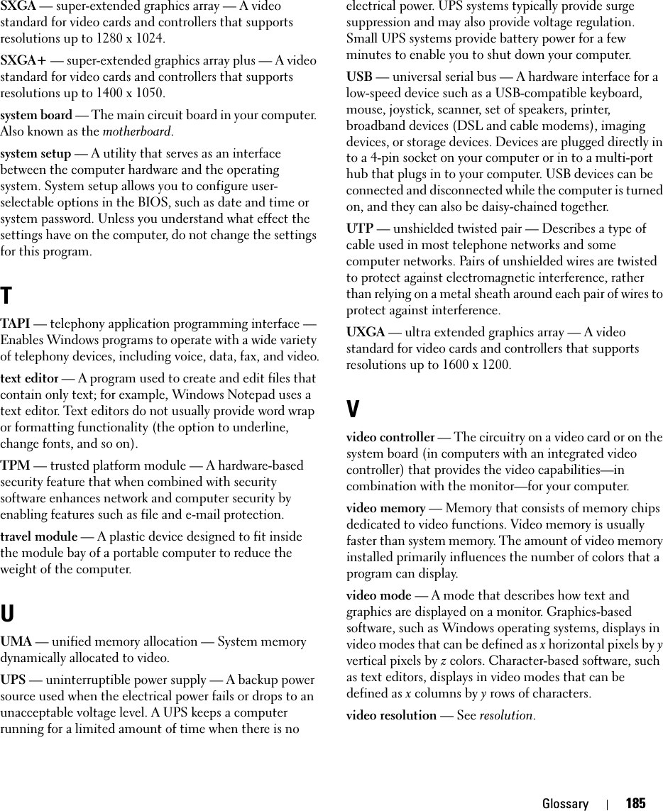 Glossary 185SXGA — super-extended graphics array — A video standard for video cards and controllers that supports resolutions up to 1280 x 1024.SXGA+ — super-extended graphics array plus — A video standard for video cards and controllers that supports resolutions up to 1400 x 1050.system board — The main circuit board in your computer. Also known as the motherboard.system setup — A utility that serves as an interface between the computer hardware and the operating system. System setup allows you to configure user-selectable options in the BIOS, such as date and time or system password. Unless you understand what effect the settings have on the computer, do not change the settings for this program.TTAPI — telephony application programming interface — Enables Windows programs to operate with a wide variety of telephony devices, including voice, data, fax, and video.text editor — A program used to create and edit files that contain only text; for example, Windows Notepad uses a text editor. Text editors do not usually provide word wrap or formatting functionality (the option to underline, change fonts, and so on).TPM — trusted platform module — A hardware-based security feature that when combined with security software enhances network and computer security by enabling features such as file and e-mail protection.travel module — A plastic device designed to fit inside the module bay of a portable computer to reduce the weight of the computer.UUMA — unified memory allocation — System memory dynamically allocated to video.UPS — uninterruptible power supply — A backup power source used when the electrical power fails or drops to an unacceptable voltage level. A UPS keeps a computer running for a limited amount of time when there is no electrical power. UPS systems typically provide surge suppression and may also provide voltage regulation. Small UPS systems provide battery power for a few minutes to enable you to shut down your computer.USB — universal serial bus — A hardware interface for a low-speed device such as a USB-compatible keyboard, mouse, joystick, scanner, set of speakers, printer, broadband devices (DSL and cable modems), imaging devices, or storage devices. Devices are plugged directly in to a 4-pin socket on your computer or in to a multi-port hub that plugs in to your computer. USB devices can be connected and disconnected while the computer is turned on, and they can also be daisy-chained together.UTP — unshielded twisted pair — Describes a type of cable used in most telephone networks and some computer networks. Pairs of unshielded wires are twisted to protect against electromagnetic interference, rather than relying on a metal sheath around each pair of wires to protect against interference.UXGA — ultra extended graphics array — A video standard for video cards and controllers that supports resolutions up to 1600 x 1200.Vvideo controller — The circuitry on a video card or on the system board (in computers with an integrated video controller) that provides the video capabilities—in combination with the monitor—for your computer.video memory — Memory that consists of memory chips dedicated to video functions. Video memory is usually faster than system memory. The amount of video memory installed primarily influences the number of colors that a program can display.video mode — A mode that describes how text and graphics are displayed on a monitor. Graphics-based software, such as Windows operating systems, displays in video modes that can be defined as x horizontal pixels by y vertical pixels by z colors. Character-based software, such as text editors, displays in video modes that can be defined as x columns by y rows of characters.video resolution — See resolution.