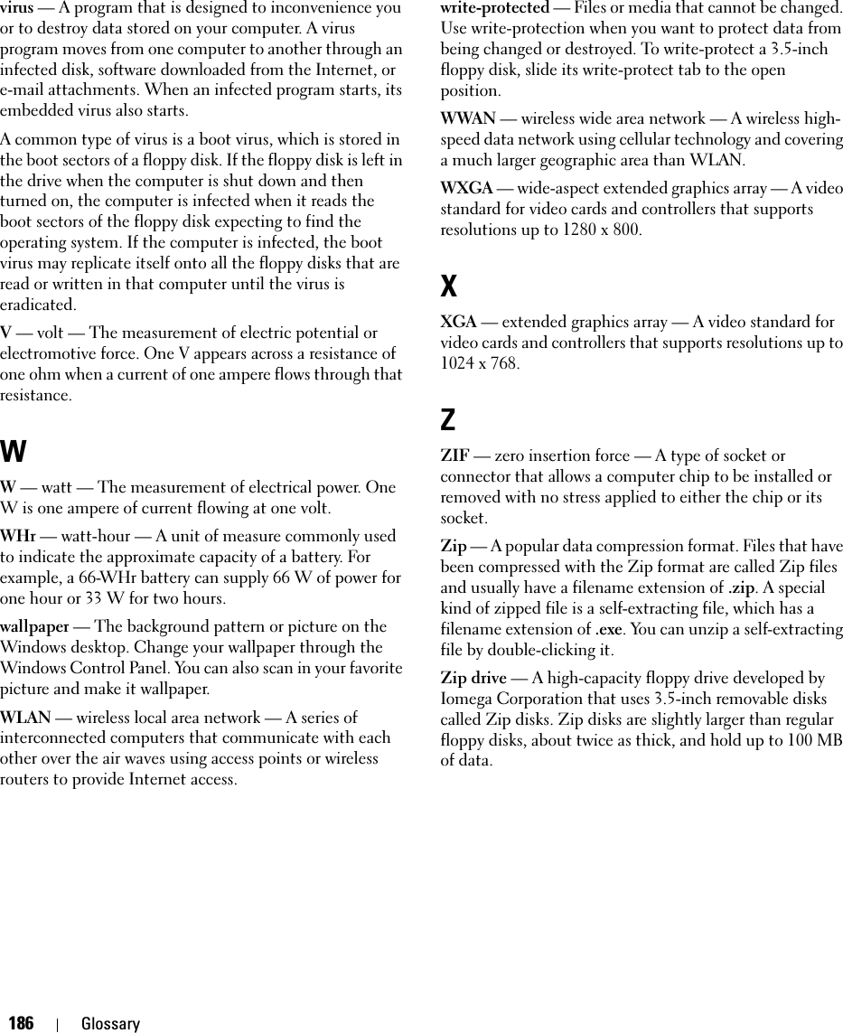 186 Glossaryvirus — A program that is designed to inconvenience you or to destroy data stored on your computer. A virus program moves from one computer to another through an infected disk, software downloaded from the Internet, or e-mail attachments. When an infected program starts, its embedded virus also starts.A common type of virus is a boot virus, which is stored in the boot sectors of a floppy disk. If the floppy disk is left in the drive when the computer is shut down and then turned on, the computer is infected when it reads the boot sectors of the floppy disk expecting to find the operating system. If the computer is infected, the boot virus may replicate itself onto all the floppy disks that are read or written in that computer until the virus is eradicated.V — volt — The measurement of electric potential or electromotive force. One V appears across a resistance of one ohm when a current of one ampere flows through that resistance.WW — watt — The measurement of electrical power. One W is one ampere of current flowing at one volt.WHr — watt-hour — A unit of measure commonly used to indicate the approximate capacity of a battery. For example, a 66-WHr battery can supply 66 W of power for one hour or 33 W for two hours.wallpaper — The background pattern or picture on the Windows desktop. Change your wallpaper through the Windows Control Panel. You can also scan in your favorite picture and make it wallpaper.WLAN — wireless local area network — A series of interconnected computers that communicate with each other over the air waves using access points or wireless routers to provide Internet access.write-protected — Files or media that cannot be changed. Use write-protection when you want to protect data from being changed or destroyed. To write-protect a 3.5-inch floppy disk, slide its write-protect tab to the open position.WWAN — wireless wide area network — A wireless high-speed data network using cellular technology and covering a much larger geographic area than WLAN. WXGA — wide-aspect extended graphics array — A video standard for video cards and controllers that supports resolutions up to 1280 x 800.XXGA — extended graphics array — A video standard for video cards and controllers that supports resolutions up to 1024 x 768.ZZIF — zero insertion force — A type of socket or connector that allows a computer chip to be installed or removed with no stress applied to either the chip or its socket.Zip — A popular data compression format. Files that have been compressed with the Zip format are called Zip files and usually have a filename extension of .zip. A special kind of zipped file is a self-extracting file, which has a filename extension of .exe. You can unzip a self-extracting file by double-clicking it.Zip drive — A high-capacity floppy drive developed by Iomega Corporation that uses 3.5-inch removable disks called Zip disks. Zip disks are slightly larger than regular floppy disks, about twice as thick, and hold up to 100 MB of data.