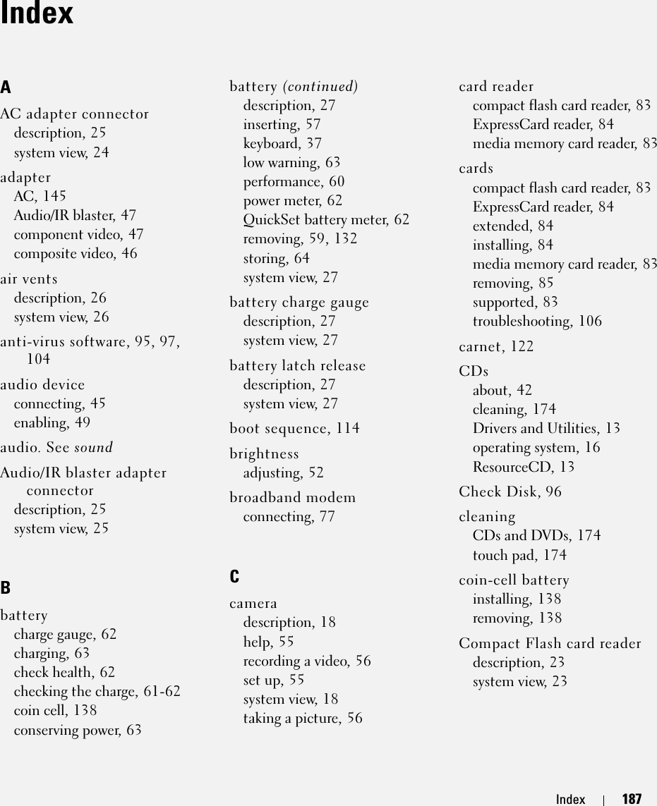 Index 187IndexAAC adapter connectordescription, 25system view, 24adapterAC, 145Audio/IR blaster, 47component video, 47composite video, 46air ventsdescription, 26system view, 26anti-virus software, 95, 97, 104audio deviceconnecting, 45enabling, 49audio. See soundAudio/IR blaster adapter connectordescription, 25system view, 25Bbatterycharge gauge, 62charging, 63check health, 62checking the charge, 61-62coin cell, 138conserving power, 63battery (continued)description, 27inserting, 57keyboard, 37low warning, 63performance, 60power meter, 62QuickSet battery meter, 62removing, 59, 132storing, 64system view, 27battery charge gaugedescription, 27system view, 27battery latch releasedescription, 27system view, 27boot sequence, 114brightnessadjusting, 52broadband modemconnecting, 77Ccameradescription, 18help, 55recording a video, 56set up, 55system view, 18taking a picture, 56card readercompact flash card reader, 83ExpressCard reader, 84media memory card reader, 83cardscompact flash card reader, 83ExpressCard reader, 84extended, 84installing, 84media memory card reader, 83removing, 85supported, 83troubleshooting, 106carnet, 122CDsabout, 42cleaning, 174Drivers and Utilities, 13operating system, 16ResourceCD, 13Check Disk, 96cleaningCDs and DVDs, 174touch pad, 174coin-cell batteryinstalling, 138removing, 138Compact Flash card readerdescription, 23system view, 23