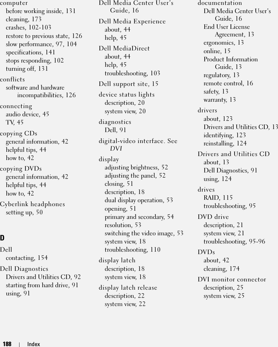 188 Index188 Indexcomputerbefore working inside, 131cleaning, 173crashes, 102-103restore to previous state, 126slow performance, 97, 104specifications, 141stops responding, 102turning off, 131conflictssoftware and hardware incompatibilities, 126connectingaudio device, 45TV, 45copying CDsgeneral information, 42helpful tips, 44how to, 42copying DVDsgeneral information, 42helpful tips, 44how to, 42Cyberlink headphonessetting up, 50DDellcontacting, 154Dell DiagnosticsDrivers and Utilities CD, 92starting from hard drive, 91using, 91Dell Media Center User’s Guide, 16Dell Media Experienceabout, 44help, 45Dell MediaDirectabout, 44help, 45troubleshooting, 103Dell support site, 15device status lightsdescription, 20system view, 20diagnosticsDell, 91digital-video interface. See DVIdisplayadjusting brightness, 52adjusting the panel, 52closing, 51description, 18dual display operation, 53opening, 51primary and secondary, 54resolution, 53switching the video image, 53system view, 18troubleshooting, 110display latchdescription, 18system view, 18display latch releasedescription, 22system view, 22documentationDell Media Center User’s Guide, 16End User License Agreement, 13ergonomics, 13online, 15Product Information Guide, 13regulatory, 13remote control, 16safety, 13warranty, 13driversabout, 123Drivers and Utilities CD, 13identifying, 123reinstalling, 124Drivers and Utilities CDabout, 13Dell Diagnostics, 91using, 124drivesRAID, 115troubleshooting, 95DVD drivedescription, 21system view, 21troubleshooting, 95-96DVDsabout, 42cleaning, 174DVI monitor connectordescription, 25system view, 25