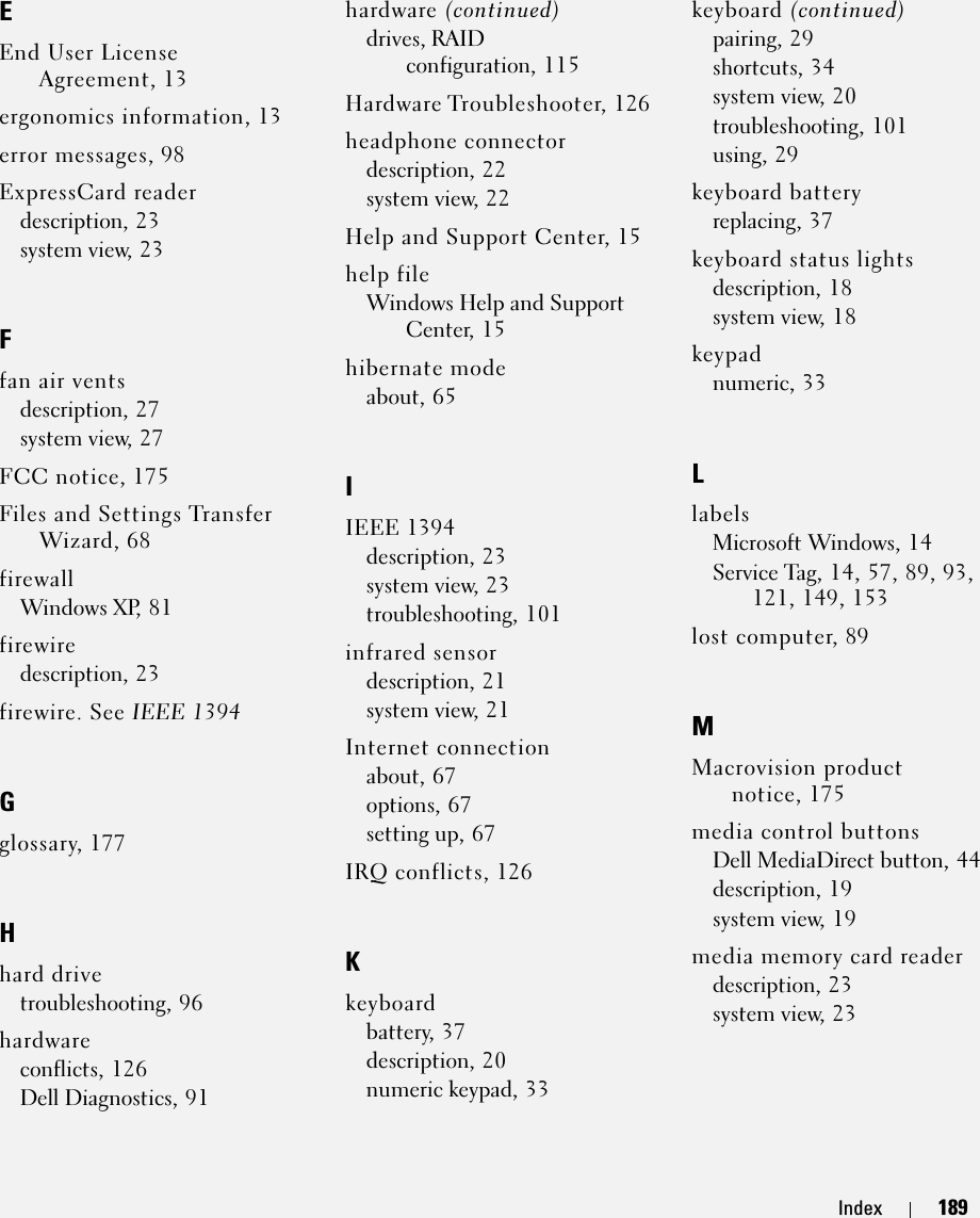 Index 189EEnd User License Agreement, 13ergonomics information, 13error messages, 98ExpressCard readerdescription, 23system view, 23Ffan air ventsdescription, 27system view, 27FCC notice, 175Files and Settings Transfer Wizard, 68firewallWindows XP, 81firewiredescription, 23firewire. See IEEE 1394Gglossary, 177Hhard drivetroubleshooting, 96hardwareconflicts, 126Dell Diagnostics, 91hardware (continued)drives, RAID configuration, 115Hardware Troubleshooter, 126headphone connectordescription, 22system view, 22Help and Support Center, 15help fileWindows Help and Support Center, 15hibernate modeabout, 65IIEEE 1394description, 23system view, 23troubleshooting, 101infrared sensordescription, 21system view, 21Internet connectionabout, 67options, 67setting up, 67IRQ conflicts, 126Kkeyboardbattery, 37description, 20numeric keypad, 33keyboard (continued)pairing, 29shortcuts, 34system view, 20troubleshooting, 101using, 29keyboard batteryreplacing, 37keyboard status lightsdescription, 18system view, 18keypadnumeric, 33LlabelsMicrosoft Windows, 14Service Tag, 14, 57, 89, 93, 121, 149, 153lost computer, 89MMacrovision product notice, 175media control buttonsDell MediaDirect button, 44description, 19system view, 19media memory card readerdescription, 23system view, 23