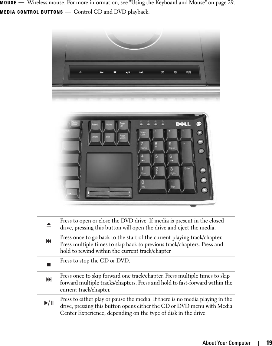 About Your Computer 19MOUSE —Wireless mouse. For more information, see &quot;Using the Keyboard and Mouse&quot; on page 29. MEDIA CONTROL BUTTONS —Control CD and DVD playback. Press to open or close the DVD drive. If media is present in the closed drive, pressing this button will open the drive and eject the media. Press once to go back to the start of the current playing track/chapter. Press multiple times to skip back to previous track/chapters. Press and hold to rewind within the current track/chapter. Press to stop the CD or DVD. Press once to skip forward one track/chapter. Press multiple times to skip forward multiple tracks/chapters. Press and hold to fast-forward within the current track/chapter. Press to either play or pause the media. If there is no media playing in the drive, pressing this button opens either the CD or DVD menu with Media Center Experience, depending on the type of disk in the drive.