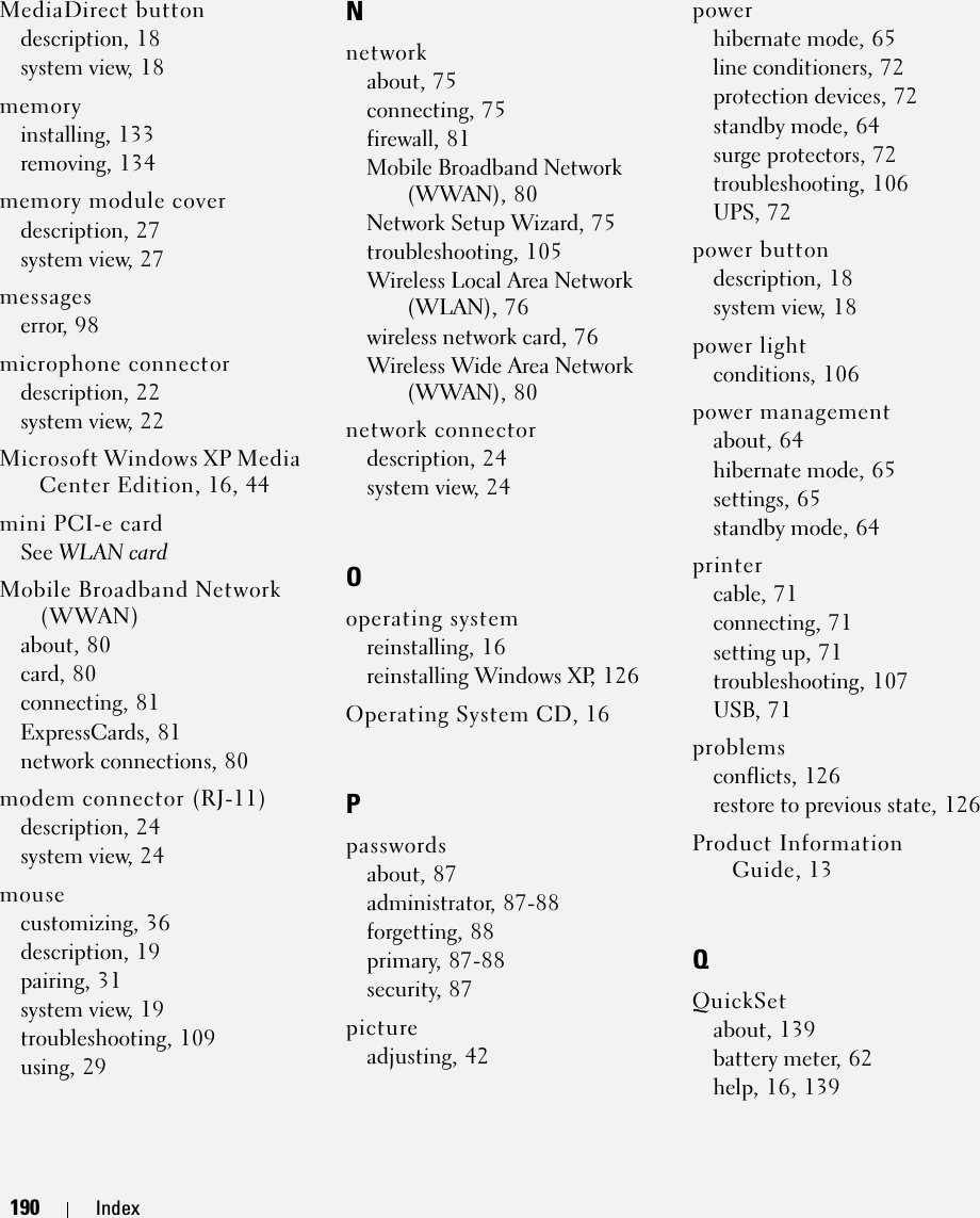190 Index190 IndexMediaDirect buttondescription, 18system view, 18memoryinstalling, 133removing, 134memory module coverdescription, 27system view, 27messageserror, 98microphone connectordescription, 22system view, 22Microsoft Windows XP Media Center Edition, 16, 44mini PCI-e cardSee WLAN cardMobile Broadband Network (WWAN)about, 80card, 80connecting, 81ExpressCards, 81network connections, 80modem connector (RJ-11)description, 24system view, 24mousecustomizing, 36description, 19pairing, 31system view, 19troubleshooting, 109using, 29Nnetworkabout, 75connecting, 75firewall, 81Mobile Broadband Network (WWAN), 80Network Setup Wizard, 75troubleshooting, 105Wireless Local Area Network (WLAN), 76wireless network card, 76Wireless Wide Area Network (WWAN), 80network connectordescription, 24system view, 24Ooperating systemreinstalling, 16reinstalling Windows XP, 126Operating System CD, 16Ppasswordsabout, 87administrator, 87-88forgetting, 88primary, 87-88security, 87pictureadjusting, 42powerhibernate mode, 65line conditioners, 72protection devices, 72standby mode, 64surge protectors, 72troubleshooting, 106UPS, 72power buttondescription, 18system view, 18power lightconditions, 106power managementabout, 64hibernate mode, 65settings, 65standby mode, 64printercable, 71connecting, 71setting up, 71troubleshooting, 107USB, 71problemsconflicts, 126restore to previous state, 126Product Information Guide, 13QQuickSetabout, 139battery meter, 62help, 16, 139