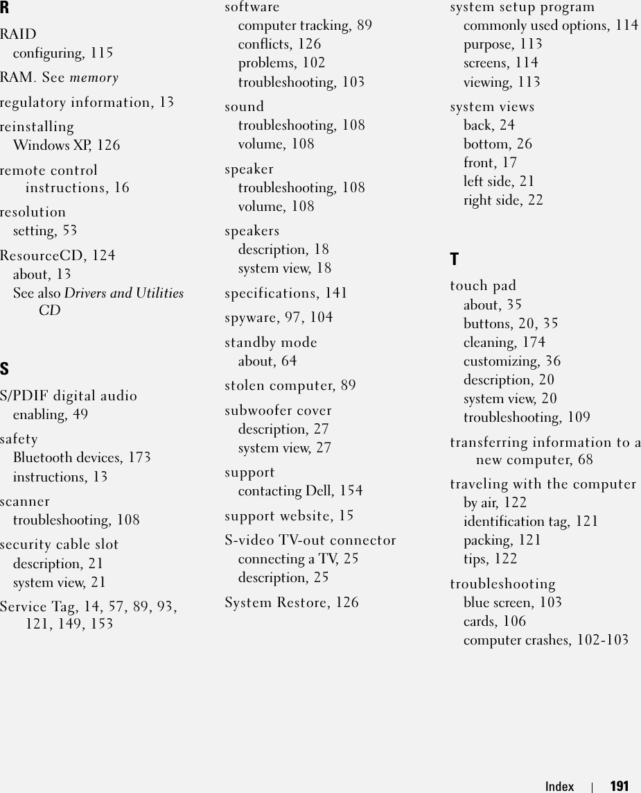 Index 191RRAIDconfiguring, 115RAM. See memoryregulatory information, 13reinstallingWindows XP, 126remote control instructions, 16resolutionsetting, 53ResourceCD, 124about, 13See also Drivers and Utilities CDSS/PDIF digital audioenabling, 49safetyBluetooth devices, 173instructions, 13scannertroubleshooting, 108security cable slotdescription, 21system view, 21Service Tag, 14, 57, 89, 93, 121, 149, 153softwarecomputer tracking, 89conflicts, 126problems, 102troubleshooting, 103soundtroubleshooting, 108volume, 108speakertroubleshooting, 108volume, 108speakersdescription, 18system view, 18specifications, 141spyware, 97, 104standby modeabout, 64stolen computer, 89subwoofer coverdescription, 27system view, 27supportcontacting Dell, 154support website, 15S-video TV-out connectorconnecting a TV, 25description, 25System Restore, 126system setup programcommonly used options, 114purpose, 113screens, 114viewing, 113system viewsback, 24bottom, 26front, 17left side, 21right side, 22Ttouch padabout, 35buttons, 20, 35cleaning, 174customizing, 36description, 20system view, 20troubleshooting, 109transferring information to a new computer, 68traveling with the computerby air, 122identification tag, 121packing, 121tips, 122troubleshootingblue screen, 103cards, 106computer crashes, 102-103