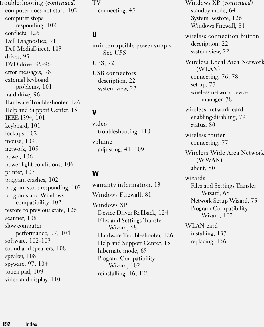 192 Index192 Indextroubleshooting (continued)computer does not start, 102computer stops responding, 102conflicts, 126Dell Diagnostics, 91Dell MediaDirect, 103drives, 95DVD drive, 95-96error messages, 98external keyboard problems, 101hard drive, 96Hardware Troubleshooter, 126Help and Support Center, 15IEEE 1394, 101keyboard, 101lockups, 102mouse, 109network, 105power, 106power light conditions, 106printer, 107program crashes, 102program stops responding, 102programs and Windows compatibility, 102restore to previous state, 126scanner, 108slow computer performance, 97, 104software, 102-103sound and speakers, 108speaker, 108spyware, 97, 104touch pad, 109video and display, 110TVconnecting, 45Uuninterruptible power supply. See UPSUPS, 72USB connectorsdescription, 22system view, 22Vvideotroubleshooting, 110volumeadjusting, 41, 109Wwarranty information, 13Windows Firewall, 81Windows XPDevice Driver Rollback, 124Files and Settings Transfer Wizard, 68Hardware Troubleshooter, 126Help and Support Center, 15hibernate mode, 65Program Compatibility Wizard, 102reinstalling, 16, 126Windows XP (continued)standby mode, 64System Restore, 126Windows Firewall, 81wireless connection buttondescription, 22system view, 22Wireless Local Area Network (WLAN)connecting, 76, 78set up, 77wireless network device manager, 78wireless network cardenabling/disabling, 79status, 80wireless routerconnecting, 77Wireless Wide Area Network (WWAN)about, 80wizardsFiles and Settings Transfer Wizard, 68Network Setup Wizard, 75Program Compatibility Wizard, 102WLAN cardinstalling, 137replacing, 136
