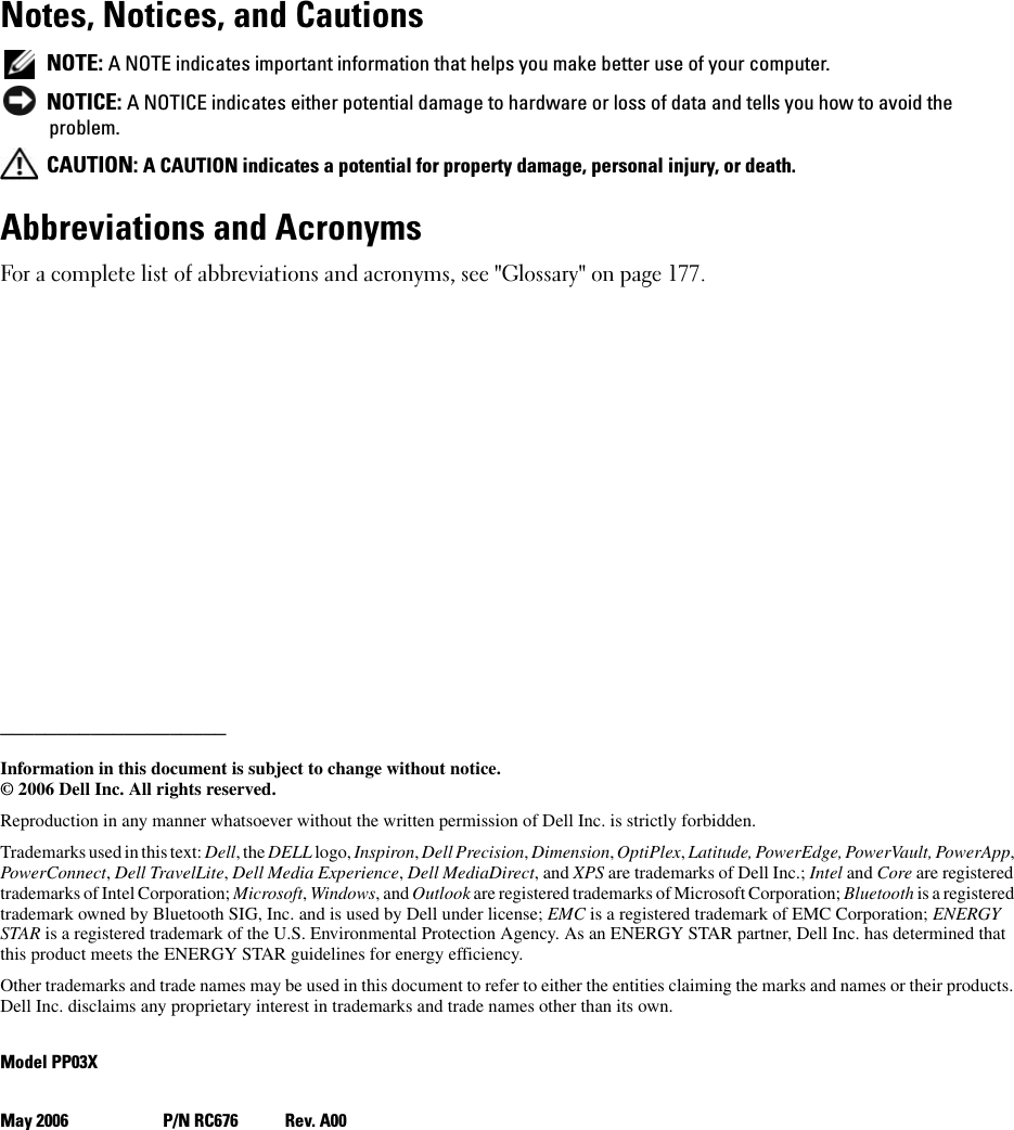 Notes, Notices, and Cautions NOTE: A NOTE indicates important information that helps you make better use of your computer. NOTICE: A NOTICE indicates either potential damage to hardware or loss of data and tells you how to avoid the problem. CAUTION: A CAUTION indicates a potential for property damage, personal injury, or death.Abbreviations and AcronymsFor a complete list of abbreviations and acronyms, see &quot;Glossary&quot; on page 177.____________________Information in this document is subject to change without notice.© 2006 Dell Inc. All rights reserved.Reproduction in any manner whatsoever without the written permission of Dell Inc. is strictly forbidden.Trademarks used in this text: Dell, the DELL logo, Inspiron, Dell Precision, Dimension, OptiPlex, Latitude, PowerEdge, PowerVault, PowerApp, PowerConnect, Dell TravelLite, Dell Media Experience, Dell MediaDirect, and XPS are trademarks of Dell Inc.; Intel and Core are registered trademarks of Intel Corporation; Microsoft, Windows, and Outlook are registered trademarks of Microsoft Corporation; Bluetooth is a registered trademark owned by Bluetooth SIG, Inc. and is used by Dell under license; EMC is a registered trademark of EMC Corporation; ENERGY STAR is a registered trademark of the U.S. Environmental Protection Agency. As an ENERGY STAR partner, Dell Inc. has determined that this product meets the ENERGY STAR guidelines for energy efficiency.Other trademarks and trade names may be used in this document to refer to either the entities claiming the marks and names or their products. Dell Inc. disclaims any proprietary interest in trademarks and trade names other than its own.Model PP03XMay 2006 P/N RC676 Rev. A00