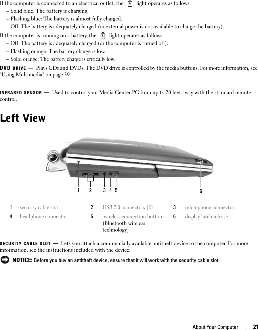 About Your Computer 21If the computer is connected to an electrical outlet, the   light operates as follows:– Solid blue: The battery is charging.– Flashing blue: The battery is almost fully charged.– Off: The battery is adequately charged (or external power is not available to charge the battery).If the computer is running on a battery, the   light operates as follows:– Off: The battery is adequately charged (or the computer is turned off).– Flashing orange: The battery charge is low.– Solid orange: The battery charge is critically low.DVD DRIVE —Plays CDs and DVDs. The DVD drive is controlled by the media buttons. For more information, see &quot;Using Multimedia&quot; on page 39. INFRARED SENSOR —Used to control your Media Center PC from up to 20 feet away with the standard remote control. Left ViewSECURITY CABLE SLOT —Lets you attach a commercially available antitheft device to the computer. For more information, see the instructions included with the device. NOTICE: Before you buy an antitheft device, ensure that it will work with the security cable slot.1security cable slot2USB 2.0 connectors (2)3microphone connector4headphone connector5 wireless connection button(Bluetooth wireless technology)6display latch release124 63 5