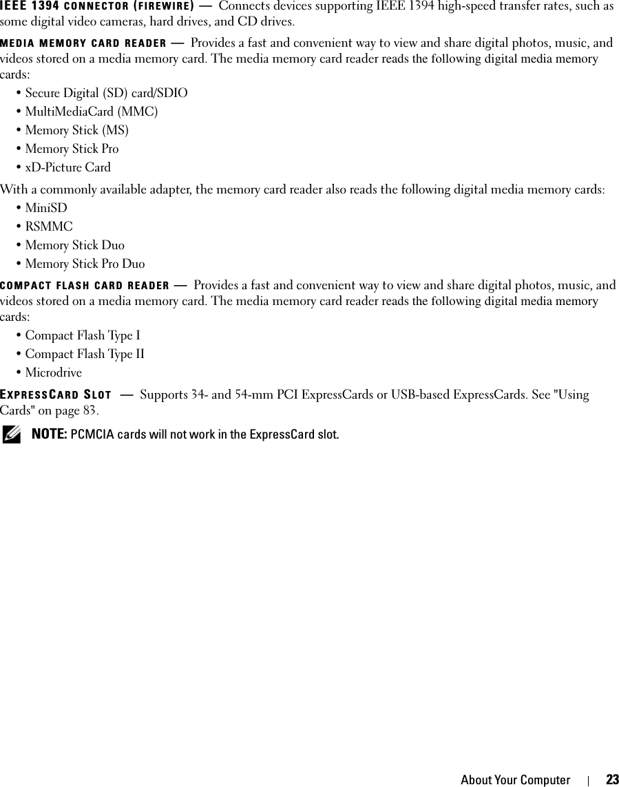 About Your Computer 23IEEE 1394 CONNECTOR (FIREWIRE)—Connects devices supporting IEEE 1394 high-speed transfer rates, such as some digital video cameras, hard drives, and CD drives.MEDIA MEMORY CARD READER —Provides a fast and convenient way to view and share digital photos, music, and videos stored on a media memory card. The media memory card reader reads the following digital media memory cards:• Secure Digital (SD) card/SDIO• MultiMediaCard (MMC)• Memory Stick (MS)• Memory Stick Pro • xD-Picture Card With a commonly available adapter, the memory card reader also reads the following digital media memory cards: • MiniSD•RSMMC• Memory Stick Duo• Memory Stick Pro DuoCOMPACT FLASH CARD READER —Provides a fast and convenient way to view and share digital photos, music, and videos stored on a media memory card. The media memory card reader reads the following digital media memory cards:• Compact Flash Type I• Compact Flash Type II• MicrodriveEXPRESSCARD SLOT —Supports 34- and 54-mm PCI ExpressCards or USB-based ExpressCards. See &quot;Using Cards&quot; on page 83.  NOTE: PCMCIA cards will not work in the ExpressCard slot. 