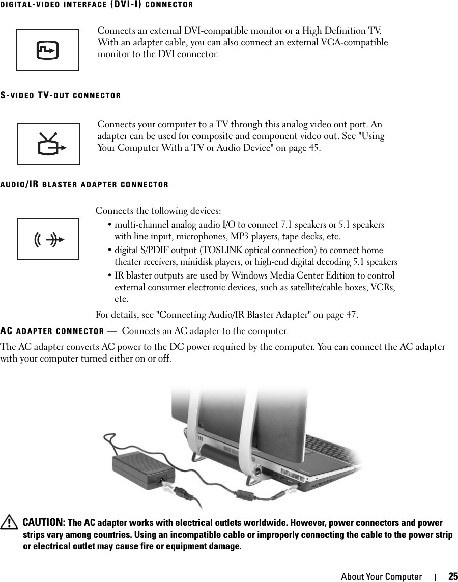 About Your Computer 25DIGITAL-VIDEO INTERFACE (DVI-I) CONNECTORS-VIDEO TV-OUT CONNECTORAUDIO/IR BLASTER ADAPTER CONNECTORAC ADAPTER CONNECTOR —Connects an AC adapter to the computer.The AC adapter converts AC power to the DC power required by the computer. You can connect the AC adapter with your computer turned either on or off. CAUTION: The AC adapter works with electrical outlets worldwide. However, power connectors and power strips vary among countries. Using an incompatible cable or improperly connecting the cable to the power strip or electrical outlet may cause fire or equipment damage.Connects an external DVI-compatible monitor or a High Definition TV. With an adapter cable, you can also connect an external VGA-compatible monitor to the DVI connector.Connects your computer to a TV through this analog video out port. An adapter can be used for composite and component video out. See &quot;Using Your Computer With a TV or Audio Device&quot; on page 45. Connects the following devices: • multi-channel analog audio I/O to connect 7.1 speakers or 5.1 speakers with line input, microphones, MP3 players, tape decks, etc. • digital S/PDIF output (TOSLINK optical connection) to connect home theater receivers, minidisk players, or high-end digital decoding 5.1 speakers• IR blaster outputs are used by Windows Media Center Edition to control external consumer electronic devices, such as satellite/cable boxes, VCRs, etc. For details, see &quot;Connecting Audio/IR Blaster Adapter&quot; on page 47. 