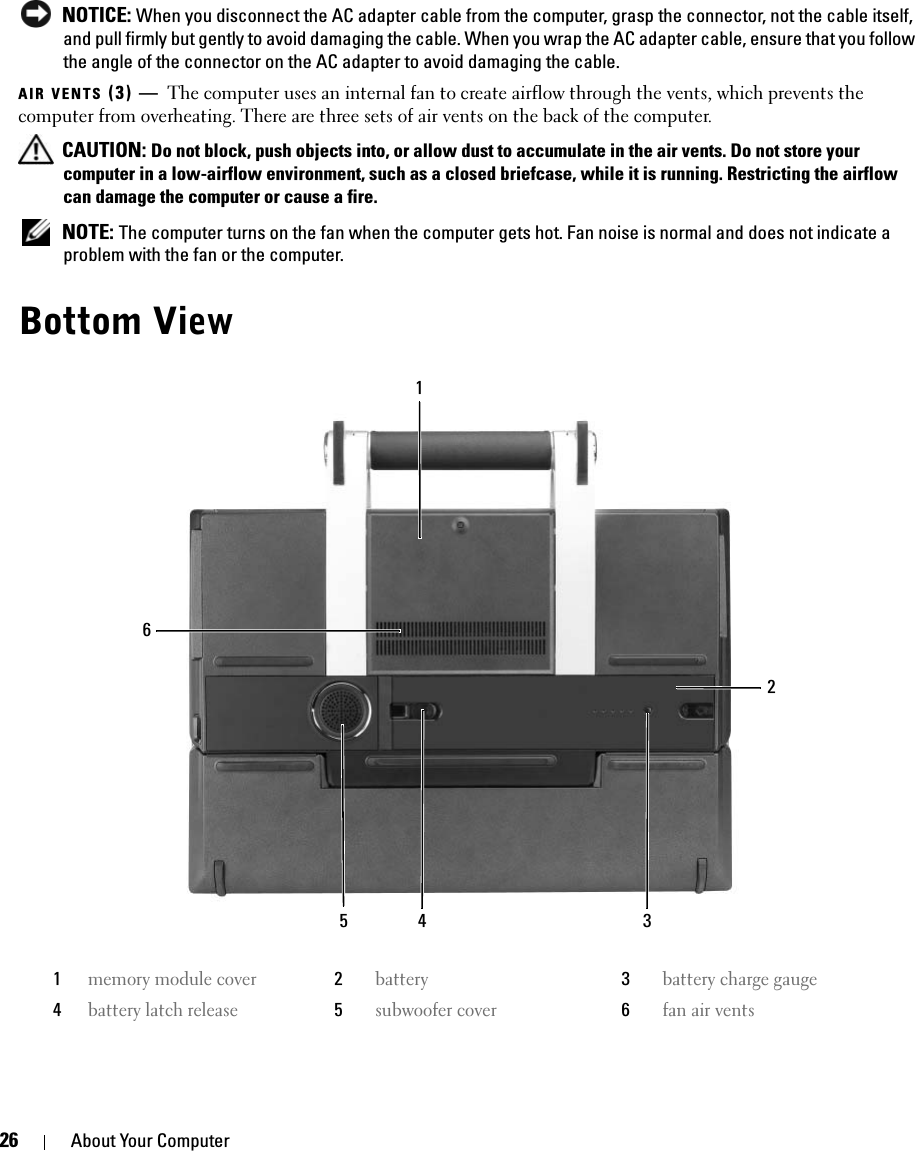 26 About Your Computer NOTICE: When you disconnect the AC adapter cable from the computer, grasp the connector, not the cable itself, and pull firmly but gently to avoid damaging the cable. When you wrap the AC adapter cable, ensure that you follow the angle of the connector on the AC adapter to avoid damaging the cable.AIR VENTS (3) — The computer uses an internal fan to create airflow through the vents, which prevents the computer from overheating. There are three sets of air vents on the back of the computer.  CAUTION: Do not block, push objects into, or allow dust to accumulate in the air vents. Do not store your computer in a low-airflow environment, such as a closed briefcase, while it is running. Restricting the airflow can damage the computer or cause a fire. NOTE: The computer turns on the fan when the computer gets hot. Fan noise is normal and does not indicate a problem with the fan or the computer.Bottom View1memory module cover2battery3battery charge gauge4battery latch release5subwoofer cover6fan air vents651423