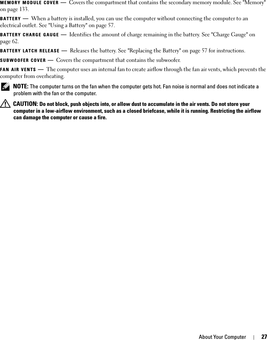 About Your Computer 27MEMORY MODULE COVER —Covers the compartment that contains the secondary memory module. See &quot;Memory&quot; on page 133.BATTERY —When a battery is installed, you can use the computer without connecting the computer to an electrical outlet. See &quot;Using a Battery&quot; on page 57.BATTERY CHARGE GAUGE —Identifies the amount of charge remaining in the battery. See &quot;Charge Gauge&quot; on page 62. BATTERY LATCH RELEASE —Releases the battery. See &quot;Replacing the Battery&quot; on page 57 for instructions.SUBWOOFER COVER —Covers the compartment that contains the subwoofer. FAN AIR VENTS —The computer uses an internal fan to create airflow through the fan air vents, which prevents the computer from overheating.  NOTE: The computer turns on the fan when the computer gets hot. Fan noise is normal and does not indicate a problem with the fan or the computer. CAUTION: Do not block, push objects into, or allow dust to accumulate in the air vents. Do not store your computer in a low-airflow environment, such as a closed briefcase, while it is running. Restricting the airflow can damage the computer or cause a fire.