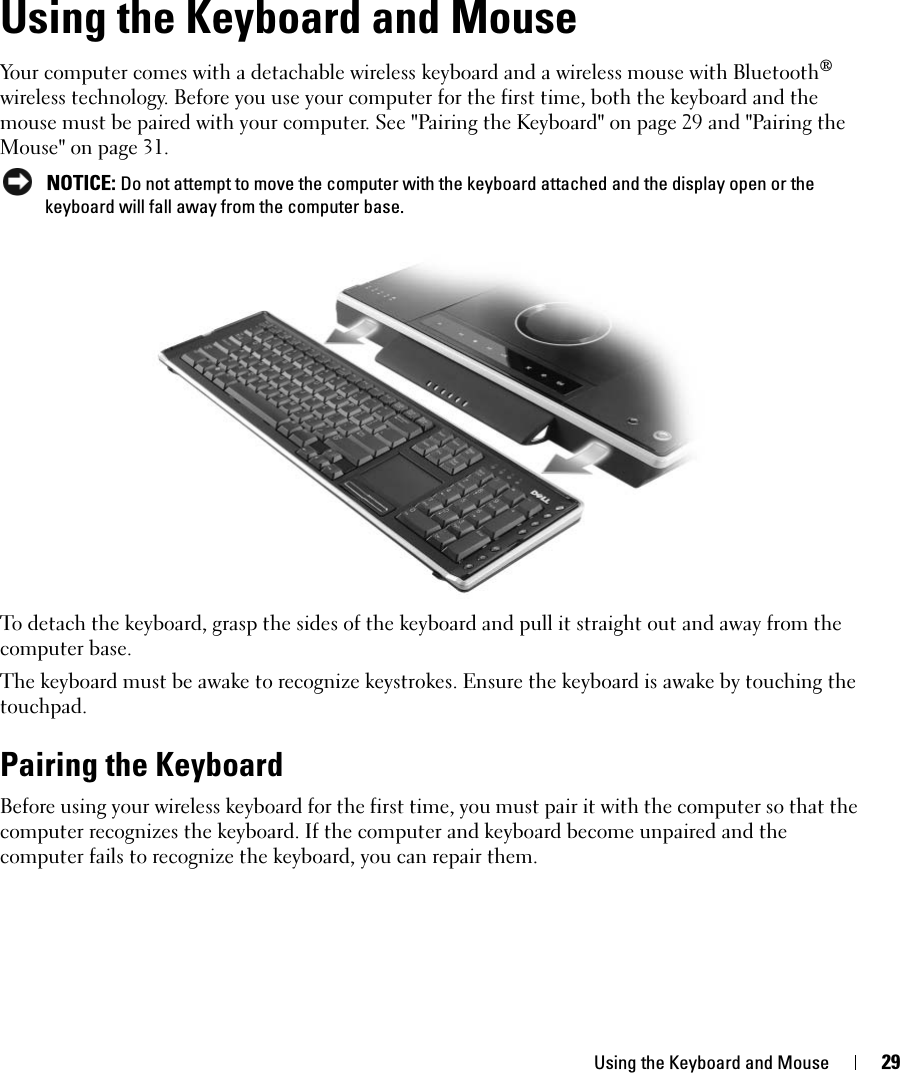 Using the Keyboard and Mouse 29Using the Keyboard and MouseYour computer comes with a detachable wireless keyboard and a wireless mouse with Bluetooth® wireless technology. Before you use your computer for the first time, both the keyboard and the mouse must be paired with your computer. See &quot;Pairing the Keyboard&quot; on page 29 and &quot;Pairing the Mouse&quot; on page 31.  NOTICE: Do not attempt to move the computer with the keyboard attached and the display open or the keyboard will fall away from the computer base. To detach the keyboard, grasp the sides of the keyboard and pull it straight out and away from the computer base. The keyboard must be awake to recognize keystrokes. Ensure the keyboard is awake by touching the touchpad. Pairing the KeyboardBefore using your wireless keyboard for the first time, you must pair it with the computer so that the computer recognizes the keyboard. If the computer and keyboard become unpaired and the computer fails to recognize the keyboard, you can repair them. 