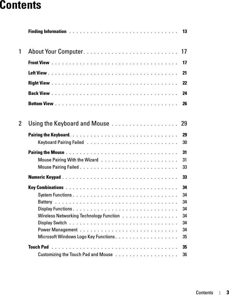 Contents 3ContentsFinding Information  . . . . . . . . . . . . . . . . . . . . . . . . . . . . . . .   131 About Your Computer . . . . . . . . . . . . . . . . . . . . . . . . . . .  17Front View . . . . . . . . . . . . . . . . . . . . . . . . . . . . . . . . . . . .   17Left View . . . . . . . . . . . . . . . . . . . . . . . . . . . . . . . . . . . . .   21Right View . . . . . . . . . . . . . . . . . . . . . . . . . . . . . . . . . . . .   22Back View . . . . . . . . . . . . . . . . . . . . . . . . . . . . . . . . . . . .   24Bottom View . . . . . . . . . . . . . . . . . . . . . . . . . . . . . . . . . . .   262 Using the Keyboard and Mouse  . . . . . . . . . . . . . . . . . . .  29Pairing the Keyboard. . . . . . . . . . . . . . . . . . . . . . . . . . . . . . .   29Keyboard Pairing Failed  . . . . . . . . . . . . . . . . . . . . . . . . . .   30Pairing the Mouse . . . . . . . . . . . . . . . . . . . . . . . . . . . . . . . .   31Mouse Pairing With the Wizard  . . . . . . . . . . . . . . . . . . . . . .   31Mouse Pairing Failed . . . . . . . . . . . . . . . . . . . . . . . . . . . .   33Numeric Keypad . . . . . . . . . . . . . . . . . . . . . . . . . . . . . . . . .   33Key Combinations  . . . . . . . . . . . . . . . . . . . . . . . . . . . . . . . .   34System Functions . . . . . . . . . . . . . . . . . . . . . . . . . . . . . .   34Battery  . . . . . . . . . . . . . . . . . . . . . . . . . . . . . . . . . . .   34Display Functions . . . . . . . . . . . . . . . . . . . . . . . . . . . . . .   34Wireless Networking Technology Function  . . . . . . . . . . . . . . . .   34Display Switch  . . . . . . . . . . . . . . . . . . . . . . . . . . . . . . .   34Power Management  . . . . . . . . . . . . . . . . . . . . . . . . . . . .   34Microsoft Windows Logo Key Functions . . . . . . . . . . . . . . . . . .   35Touch Pad  . . . . . . . . . . . . . . . . . . . . . . . . . . . . . . . . . . . .   35Customizing the Touch Pad and Mouse  . . . . . . . . . . . . . . . . . .   36