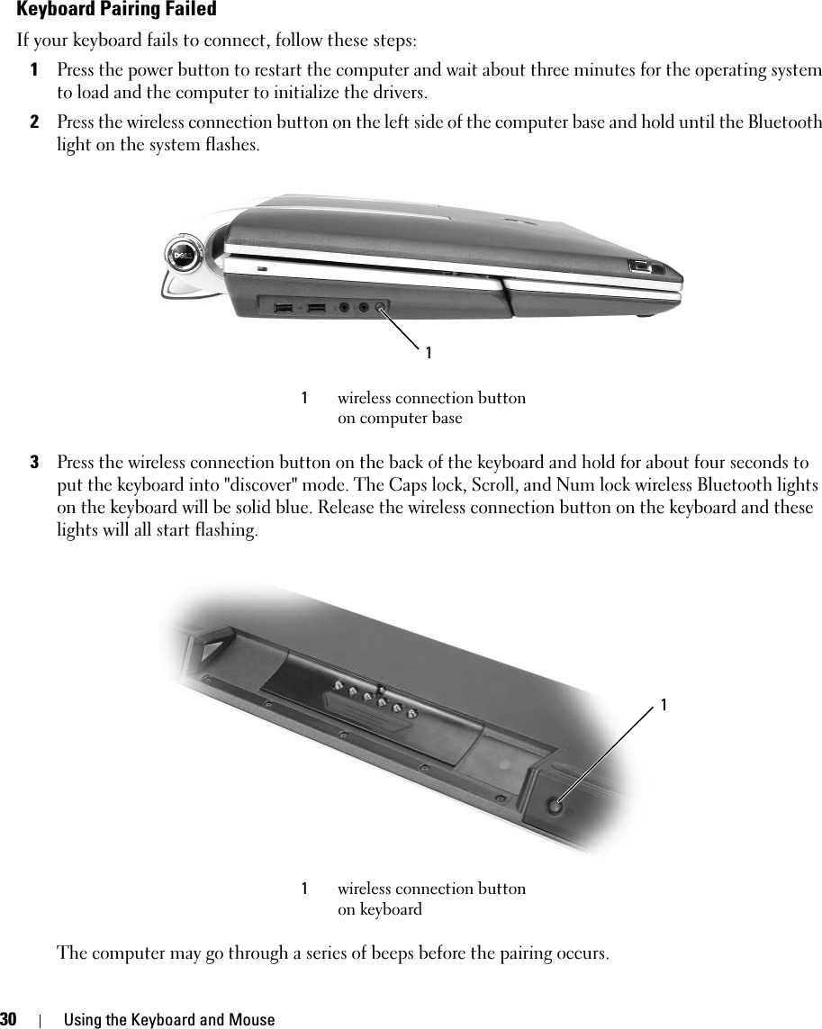 30 Using the Keyboard and MouseKeyboard Pairing FailedIf your keyboard fails to connect, follow these steps: 1Press the power button to restart the computer and wait about three minutes for the operating system to load and the computer to initialize the drivers. 2Press the wireless connection button on the left side of the computer base and hold until the Bluetooth light on the system flashes.3Press the wireless connection button on the back of the keyboard and hold for about four seconds to put the keyboard into &quot;discover&quot; mode. The Caps lock, Scroll, and Num lock wireless Bluetooth lights on the keyboard will be solid blue. Release the wireless connection button on the keyboard and these lights will all start flashing. The computer may go through a series of beeps before the pairing occurs. 1wireless connection button on computer base1wireless connection button on keyboard11