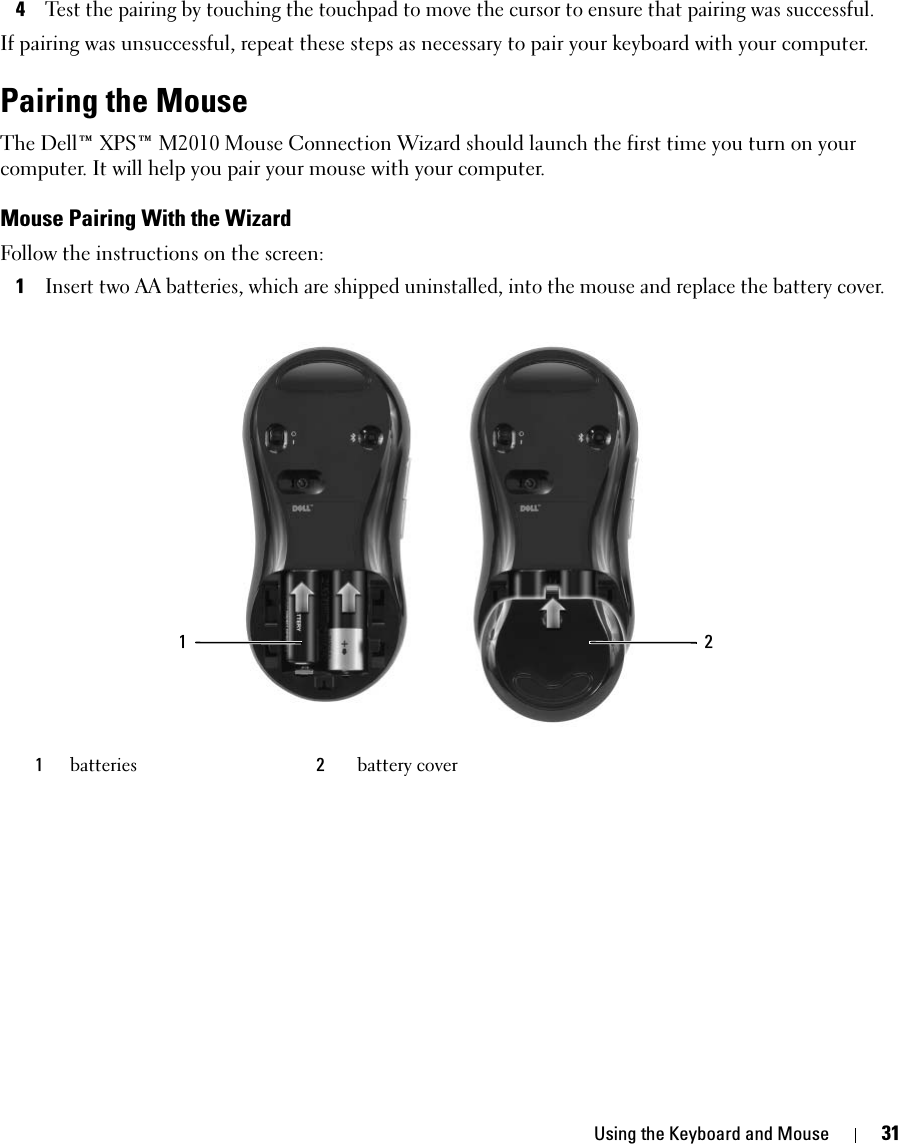 Using the Keyboard and Mouse 314Test the pairing by touching the touchpad to move the cursor to ensure that pairing was successful. If pairing was unsuccessful, repeat these steps as necessary to pair your keyboard with your computer. Pairing the MouseThe Dell™ XPS™ M2010 Mouse Connection Wizard should launch the first time you turn on your computer. It will help you pair your mouse with your computer. Mouse Pairing With the WizardFollow the instructions on the screen: 1Insert two AA batteries, which are shipped uninstalled, into the mouse and replace the battery cover. 1batteries 2battery cover1 2