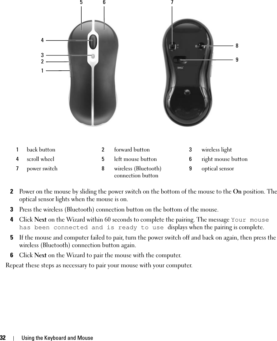 32 Using the Keyboard and Mouse2Power on the mouse by sliding the power switch on the bottom of the mouse to the On position. The optical sensor lights when the mouse is on. 3Press the wireless (Bluetooth) connection button on the bottom of the mouse. 4Click Next on the Wizard within 60 seconds to complete the pairing. The message Your mouse has been connected and is ready to use displays when the pairing is complete. 5If the mouse and computer failed to pair, turn the power switch off and back on again, then press the wireless (Bluetooth) connection button again.6Click Next on the Wizard to pair the mouse with the computer. Repeat these steps as necessary to pair your mouse with your computer. 1back button 2forward button 3wireless light4scroll wheel 5left mouse button 6right mouse button7power switch 8wireless (Bluetooth) connection button9optical sensor432156879